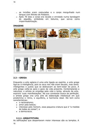 16 
c. as incisões eram costuradas e o corpo mergulhado num 
tanque com Nitrato de Potássio. 
d. Após 70 dias o corpo era lavado e enrolado numa bandagem 
de algodão, embebida em betume, que servia como 
impermeabilização. 
IMAGENS 
2.2 – GREGA 
Enquanto a arte egípcia é uma arte ligada ao espírito, a arte grega 
liga-se à inteligência, pois os seus reis não eram deuses, mas seres 
inteligentes e justos que se dedicavam ao bem-estar do povo. A 
arte grega volta-se para o gozo da vida presente. Contemplando a 
natureza, o artista se empolga pela vida e tenta, através da arte, 
exprimir suas manifestações. Na sua constante busca da perfeição, 
o artista grego cria uma arte de elaboração intelectual em que 
predomina o ritmo, o equilíbrio, a harmonia ideal. Ele tem como 
características: 
● o racionalismo; 
● amor pela beleza; 
● interesse pelo homem, essa pequena criatura que é “a medida 
de todas as coisas”; e 
● a democracia. 
2.2.1- ARQUITETURA 
As edificações que despertaram maior interesse são os templos. A 
16 
 