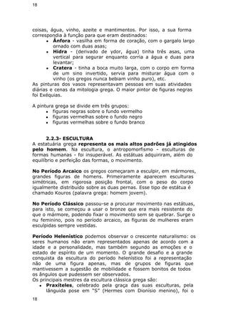 18 
coisas, água, vinho, azeite e mantimentos. Por isso, a sua forma 
correspondia à função para que eram destinados: 
● Ânfora - vasilha em forma de coração, com o gargalo largo 
ornado com duas asas; 
● Hidra - (derivado de ydor, água) tinha três asas, uma 
vertical para segurar enquanto corria a água e duas para 
levantar; 
● Cratera - tinha a boca muito larga, com o corpo em forma 
de um sino invertido, servia para misturar água com o 
vinho (os gregos nunca bebiam vinho puro), etc. 
As pinturas dos vasos representavam pessoas em suas atividades 
diárias e cenas da mitologia grega. O maior pintor de figuras negras 
foi Exéquias. 
A pintura grega se divide em três grupos: 
● figuras negras sobre o fundo vermelho 
● figuras vermelhas sobre o fundo negro 
● figuras vermelhas sobre o fundo branco 
2.2.3- ESCULTURA 
A estatuária grega representa os mais altos padrões já atingidos 
pelo homem. Na escultura, o antropomorfismo - esculturas de 
formas humanas - foi insuperável. As estátuas adquiriram, além do 
equilíbrio e perfeição das formas, o movimento. 
No Período Arcaico os gregos começaram a esculpir, em mármores, 
grandes figuras de homens. Primeiramente aparecem esculturas 
simétricas, em rigorosa posição frontal, com o peso do corpo 
igualmente distribuído sobre as duas pernas. Esse tipo de estátua é 
chamado Kouros (palavra grega: homem jovem). 
No Período Clássico passou-se a procurar movimento nas estátuas, 
para isto, se começou a usar o bronze que era mais resistente do 
que o mármore, podendo fixar o movimento sem se quebrar. Surge o 
nu feminino, pois no período arcaico, as figuras de mulheres eram 
esculpidas sempre vestidas. 
Período Helenístico podemos observar o crescente naturalismo: os 
seres humanos não eram representados apenas de acordo com a 
idade e a personalidade, mas também segundo as emoções e o 
estado de espírito de um momento. O grande desafio e a grande 
conquista da escultura do período helenístico foi a representação 
não de uma figura apenas, mas de grupos de figuras que 
mantivessem a sugestão de mobilidade e fossem bonitos de todos 
os ângulos que pudessem ser observados. 
Os principais mestres da escultura clássica grega são: 
● Praxíteles, celebrado pela graça das suas esculturas, pela 
lânguida pose em “S” (Hermes com Dionísio menino), foi o 
18 
 