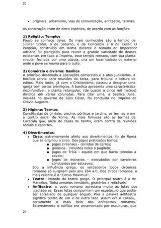 20 
● originais: urbanismo, vias de comunicação, anfiteatro, termas. 
As construção eram de cinco espécies, de acordo com as funções: 
1) Religião: Templos 
Pouco se conhece deles. Os mais conhecidos são o templo de 
Júpiter Stater, o de Saturno, o da Concórdia e o de César. O 
Panteão, construído em Roma durante o reinado do Imperador 
Adriano foi planejado para reunir a grande variedade de deuses 
existentes em todo o Império, esse templo romano, com sua planta 
circular fechada por uma cúpula, cria um local isolado do exterior 
onde o povo se reunia para o culto. 
2) Comércio e civismo: Basílica 
A princípio destinada a operações comerciais e a atos judiciários, a 
basílica servia para reuniões da bolsa, para tribunal e leitura de 
editos. Mais tarde, já com o Cristianismo, passou a designar uma 
igreja com certos privilégios. A basílica apresenta uma característica 
inconfundível: a planta retangular, (de quatro a cinco mil metros) 
dividida em várias colunatas. Para citar uma, a basílica Julia, 
iniciada no governo de Júlio César, foi concluída no Império de 
Otávio Augusto. 
3) Higiene: Termas 
Constituídas de ginásio, piscina, pórticos e jardins, as termas eram 
o centro social de Roma. As mais famosas são as termas de 
Caracala que, além de casas de banho, eram centro de reuniões 
sociais e esportes. 
4) Divertimentos: 
● Circo: extremamente afeito aos divertimentos, foi de Roma 
que se originou o circo. Dos jogos praticados temos: 
■ jogos circenses - corridas de carros; 
■ ginásios - incluídos neles o pugilato; 
■ jogos de Tróia - aquele em que havia torneios a 
cavalo; 
■ jogos de escravos - executados por cavaleiros 
conduzidos por escravos; 
Sob a influência grega, os verdadeiros jogos circenses 
romanos só surgiram pelo ano 264 a.C. Dos circos romanos, o 
mais célebre é o "Circus Maximus". 
● Teatro: imitado do teatro grego. O principal teatro é o de 
Marcelus. Tinha cenários versáteis, giratórios e retiráveis. 
● Anfiteatro: o povo romano apreciava muito as lutas dos 
gladiadores. Essas lutas compunham um espetáculo que podia 
ser apreciado de qualquer ângulo. Pois a palavra anfiteatro 
significa teatro de um e de outro lado. Assim era o Coliseu, 
certamente o mais belo dos anfiteatros romanos. 
Externamente o edifício era ornamentado por esculturas, que 
20 
 