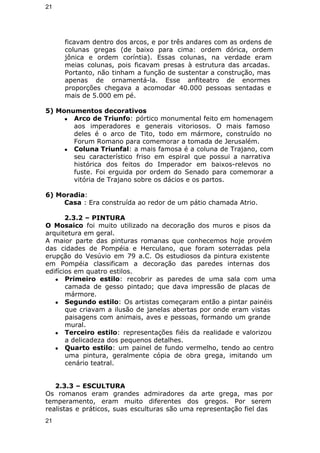 21 
ficavam dentro dos arcos, e por três andares com as ordens de 
colunas gregas (de baixo para cima: ordem dórica, ordem 
jônica e ordem coríntia). Essas colunas, na verdade eram 
meias colunas, pois ficavam presas à estrutura das arcadas. 
Portanto, não tinham a função de sustentar a construção, mas 
apenas de ornamentá-la. Esse anfiteatro de enormes 
proporções chegava a acomodar 40.000 pessoas sentadas e 
mais de 5.000 em pé. 
5) Monumentos decorativos 
● Arco de Triunfo: pórtico monumental feito em homenagem 
aos imperadores e generais vitoriosos. O mais famoso 
deles é o arco de Tito, todo em mármore, construído no 
Forum Romano para comemorar a tomada de Jerusalém. 
● Coluna Triunfal: a mais famosa é a coluna de Trajano, com 
seu característico friso em espiral que possui a narrativa 
histórica dos feitos do Imperador em baixos-relevos no 
fuste. Foi erguida por ordem do Senado para comemorar a 
vitória de Trajano sobre os dácios e os partos. 
6) Moradia: 
Casa : Era construída ao redor de um pátio chamada Atrio. 
2.3.2 – PINTURA 
O Mosaico foi muito utilizado na decoração dos muros e pisos da 
arquitetura em geral. 
A maior parte das pinturas romanas que conhecemos hoje provém 
das cidades de Pompéia e Herculano, que foram soterradas pela 
erupção do Vesúvio em 79 a.C. Os estudiosos da pintura existente 
em Pompéia classificam a decoração das paredes internas dos 
edifícios em quatro estilos. 
● Primeiro estilo: recobrir as paredes de uma sala com uma 
camada de gesso pintado; que dava impressão de placas de 
mármore. 
● Segundo estilo: Os artistas começaram então a pintar painéis 
que criavam a ilusão de janelas abertas por onde eram vistas 
paisagens com animais, aves e pessoas, formando um grande 
mural. 
● Terceiro estilo: representações fiéis da realidade e valorizou 
a delicadeza dos pequenos detalhes. 
● Quarto estilo: um painel de fundo vermelho, tendo ao centro 
uma pintura, geralmente cópia de obra grega, imitando um 
cenário teatral. 
2.3.3 – ESCULTURA 
Os romanos eram grandes admiradores da arte grega, mas por 
temperamento, eram muito diferentes dos gregos. Por serem 
realistas e práticos, suas esculturas são uma representação fiel das 
21 
 