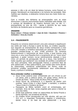22 
pessoas e não a de um ideal de beleza humana, como fizeram os 
gregos. Retratavam os imperadores e os homens da sociedade. Mais 
realista que idealista, a estatuária romana teve seu maior êxito nos 
retratos. 
Com a invasão dos bárbaros as preocupações com as artes 
diminuíram e poucos monumentos foram realizados pelo Estado. Era 
o começo da decadência do Império Romano que, no séc. V - 
precisamente no ano de 476 - perde o domínio do seu vasto 
território do Ocidente para os invasores germânicos. 
IMAGENS 
Baixo relevo | Pintura romana | Jogo de bola | Aqueduto | Mosaico | 
Anfiteatro | Arco do Triunfo 
2.4 – PALEOCRISTÃ 
Enquanto os romanos desenvolviam uma arte colossal e espalhavam 
seu estilo por toda a Europa e parte da Ásia, os cristãos (aqueles 
que seguiam os ensinamentos de Jesus Cristo) começaram a criar 
uma arte simples e simbólica executada por pessoas que não eram 
grandes artistas.Surge a arte cristã primitiva. Os romanos 
testemunharam o nascimento de Jesus Cristo, o qual marcou uma 
nova era e uma nova filosofia.Com o surgimento de um "novo reino" 
espiritual, o poder romano viu-se extremamente abalado e teve 
início um período de perseguição não só a Jesus, mas também a 
todos aqueles que aceitaram sua condição de profeta e acreditaram 
nos seus princípios. Esta perseguição marcou a primeira fase da 
arte paleocristã: a fase catacumbária, que recebe este nome devido 
às catacumbas, cemitérios subterrâneos em Roma, onde os 
primeiros cristãos secretamente celebravam seus cultos.Nesses 
locais, a pintura é simbólica. 
Para entender melhor a simbologia: 
● Jesus Cristo poderia estar simbolizado por um círculo ou por 
um peixe, pois a palavra peixe, em grego ichtus, forma as 
iniciais da frase: "Jesus Cristo de Deus Filho Salvador". 
● Outra forma de simboliza-lo é o desenho do pastor com 
ovelhas "Jesus Cristo é o Bom Pastor" e também, o cordeiro 
"Jesus Cristo é o Cordeiro de Deus". 
● Passagens da Bíblia também eram ali simbolizadas, por 
exemplo: Arca de Noé; Jonas engolido pelo peixe e Daniel na 
cova dos leões. 
● Ainda hoje podemos visitar as catacumbas de Santa Priscila e 
Santa Domitila, nos arredores de Roma. 
● Os cristãos foram perseguidos por três séculos, até que em 
313 d.C. o imperador Constantino legaliza o cristianismo, 
dando início à 2a fase da arte paleocristã : a fase 
22 
 