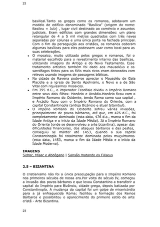 23 
basilical.Tanto os gregos como os romanos, adotavam um 
modelo de edifício denominado "Basílica" (origem do nome: 
Basileu = Juíz) , lugar civil destinado ao comércio e assuntos 
judiciais. Eram edifícios com grandes dimensões: um plano 
retangular de 4 a 5 mil metros quadrados com três naves 
separadas por colunas e uma única porta na fachada principal. 
Com o fim da perseguição aos cristãos, os romanos cederam 
algumas basílicas para eles podessem usar como local para as 
suas celebrações. 
● O mosaico, muito utilizado pelos gregos e romanos, foi o 
material escolhido para o revestimento interno das basílicas, 
utilizando imagens do Antigo e do Novo Testamento. Esse 
tratamento artístico também foi dado aos mausoléus e os 
sarcófagos feitos para os fiéis mais ricos eram decorados com 
relevos usando imagens de passagens bíblicas. 
● Na cidade de Ravena pode-se apreciar o Mausoléu de Gala 
Placídia e a igreja de Santo Apolinário, o Novo e a de São 
Vital com riquíssimos mosaicos. 
● Em 395 d.C., o imperador Teodósio dividiu o Império Romano 
entre seus dois filhos: Honório e Arcádio.Honório ficou com o 
Império Romano do Ocidente, tendo Roma como sua capital , 
e Arcádio ficou com o Império Romano do Oriente, com a 
capital Constantinopla (antiga Bizâncio e atual Istambul). 
● O império Romano do Ocidente sofreu várias invasões, 
principalmente de povos bárbaros, até que, em 476 d.C., foi 
completamente dominado (esta data, 476 d.c., marca o fim da 
Idade Antiga e o início da Idade Média). Já o Império Romano 
do Oriente (onde se desenvolveu a arte bizantina), apesar das 
dificuldades financeiras, dos ataques bárbaros e das pestes, 
conseguiu se manter até 1453, quando a sua capital 
Constantinopla foi totalmente dominada pelos muçulmanos 
(esta data, 1453, marca o fim da Idade Média e o início da 
Idade Moderna). 
IMAGENS 
Sidrac, Misac e Abdêgano | Sansão matando os Filiseus 
2.5 – BIZANTINA 
O cristianismo não foi a única preocupação para o Império Romano 
nos primeiros séculos de nossa era.Por volta do século IV, começou 
a invasão dos povos bárbaros e que levou Constantino a transferir a 
capital do Império para Bizâncio, cidade grega, depois batizada por 
Constantinopla. A mudança da capital foi um golpe de misericórdia 
para a já enfraquecida Roma; facilitou a formação dos Reinos 
Bárbaros e possibilitou o aparecimento do primeiro estilo de arte 
cristã - Arte Bizantina. 
23 
 