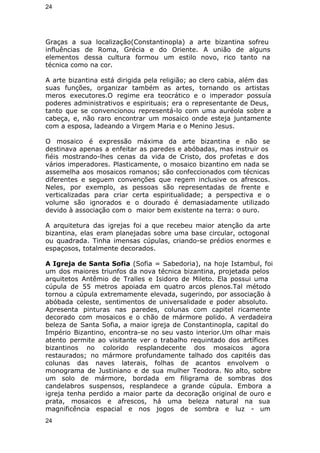 24 
Graças a sua localização(Constantinopla) a arte bizantina sofreu 
influências de Roma, Grécia e do Oriente. A união de alguns 
elementos dessa cultura formou um estilo novo, rico tanto na 
técnica como na cor. 
A arte bizantina está dirigida pela religião; ao clero cabia, além das 
suas funções, organizar também as artes, tornando os artistas 
meros executores.O regime era teocrático e o imperador possuía 
poderes administrativos e espirituais; era o representante de Deus, 
tanto que se convencionou representá-lo com uma auréola sobre a 
cabeça, e, não raro encontrar um mosaico onde esteja juntamente 
com a esposa, ladeando a Virgem Maria e o Menino Jesus. 
O mosaico é expressão máxima da arte bizantina e não se 
destinava apenas a enfeitar as paredes e abóbadas, mas instruir os 
fiéis mostrando-lhes cenas da vida de Cristo, dos profetas e dos 
vários imperadores. Plasticamente, o mosaico bizantino em nada se 
assemelha aos mosaicos romanos; são confeccionados com técnicas 
diferentes e seguem convenções que regem inclusive os afrescos. 
Neles, por exemplo, as pessoas são representadas de frente e 
verticalizadas para criar certa espiritualidade; a perspectiva e o 
volume são ignorados e o dourado é demasiadamente utilizado 
devido à associação com o maior bem existente na terra: o ouro. 
A arquitetura das igrejas foi a que recebeu maior atenção da arte 
bizantina, elas eram planejadas sobre uma base circular, octogonal 
ou quadrada. Tinha imensas cúpulas, criando-se prédios enormes e 
espaçosos, totalmente decorados. 
A Igreja de Santa Sofia (Sofia = Sabedoria), na hoje Istambul, foi 
um dos maiores triunfos da nova técnica bizantina, projetada pelos 
arquitetos Antêmio de Tralles e Isidoro de Mileto. Ela possui uma 
cúpula de 55 metros apoiada em quatro arcos plenos.Tal método 
tornou a cúpula extremamente elevada, sugerindo, por associação à 
abóbada celeste, sentimentos de universalidade e poder absoluto. 
Apresenta pinturas nas paredes, colunas com capitel ricamente 
decorado com mosaicos e o chão de mármore polido. A verdadeira 
beleza de Santa Sofia, a maior igreja de Constantinopla, capital do 
Império Bizantino, encontra-se no seu vasto interior.Um olhar mais 
atento permite ao visitante ver o trabalho requintado dos artífices 
bizantinos no colorido resplandecente dos mosaicos agora 
restaurados; no mármore profundamente talhado dos capitéis das 
colunas das naves laterais, folhas de acantos envolvem o 
monograma de Justiniano e de sua mulher Teodora. No alto, sobre 
um solo de mármore, bordada em filigrama de sombras dos 
candelabros suspensos, resplandece a grande cúpula. Embora a 
igreja tenha perdido a maior parte da decoração original de ouro e 
prata, mosaicos e afrescos, há uma beleza natural na sua 
magnificência espacial e nos jogos de sombra e luz - um 
24 
 