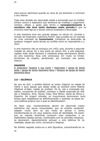 25 
claro-escuro admirável quando os raios de sol penetram e iluminam 
o seu interior. 
Toda essa atração por decoração aliada a prevenção que os cristãos 
tinham contra a estatuária que lembrava de imediato o paganismo 
romano, afasta o gosto pela forma e conseqüentemente a 
escultura não teve tanto destaque neste período.O que se 
encontra restringe-se a baixos relevos acoplados à decoração. 
A arte bizantina teve seu grande apogeu no século VI, durante o 
reinado do Imperador Justiniano.Porém, logo sucedeu-se um período 
de crise chamado de Iconoclastia. Constituía na destruição de 
qualquer imagem santa devido ao conflito entre os imperadores e o 
clero. 
A arte bizantina não se extinguiu em 1453, pois, durante a segunda 
metade do século XV e boa parte do século XVI, a arte daquelas 
regiões onde ainda florescia a ortodoxia grega permaneceu dentro 
da arte bizantina. Essa arte extravasou em muito os limites 
territoriais do império, penetrando, por exemplo, nos países 
eslavos. 
IMAGENS 
A Imperatriz Teodora e sua Corte | Hipócrates | Igreja de Santa 
Sofia | Igreja de Santo Apolinário Novo | Mosaico da Igreja de Santo 
Apolinário Novo 
2.6 – ISLÂMICA 
No ano de 622, o profeta Maomé se exilou (hégira) na cidade de 
Yatrib e para aquela que desde então se conhece como Medina 
(Madinat al-Nabi, cidade do profeta). De lá, sob a orientação dos 
califas, sucessores do profeta, começou a rápida expansão do Islã 
até a Palestina, Síria, Pérsia, Índia, Ásia Menor, Norte da África e 
Espanha. De origem nômade, os muçulmanos demoraram certo 
tempo para estabelecer-se definitivamente e assentar as bases de 
uma estética própria com a qual se identificassem. 
Ao fazer isso, inevitavelmente devem ter absorvido traços 
estilísticos dos povos conquistados, que no entanto souberam 
adaptar muito bem ao seu modo de pensar e sentir, 
transformando-os em seus próprios sinais de identidade. Foi assim 
que as cúpulas bizantinas coroaram suas mesquitas, e os 
esplêndidos tapetes persas, combinados com os coloridos mosaicos, 
as decoraram. Aparentemente sensual, a arte islâmica foi na 
realidade, desde seu início, conceitual e religiosa. 
No âmbito sagrado evitou-se a arte figurativa, concentrando-se no 
25 
 