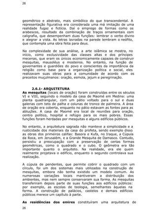 26 
geométrico e abstrato, mais simbólico do que transcendental. A 
representação figurativa era considerada uma má imitação de uma 
realidade fugaz e fictícia. Daí o emprego de formas como os 
arabescos, resultado da combinação de traços ornamentais com 
caligrafia, que desempenham duas funções: lembrar o verbo divino 
e alegrar a vista. As letras lavradas na parede lembram o neófito, 
que contempla uma obra feita para deus. 
Na complexidade de sua análise, a arte islâmica se mostra, no 
início, como exclusividade das classes altas e dos príncipes 
mecenas, que eram os únicos economicamente capazes de construir 
mesquitas, mausoléus e mosteiros. No entanto, na função de 
governantes e guardiões do povo e conscientes da importância da 
religião como base para a organização política e social, eles 
realizavam suas obras para a comunidade de acordo com os 
preceitos muçulmanos: oração, esmola, jejum e peregrinação. 
2.6.1- ARQUITETURA 
As mesquitas (locais de oração) foram construídas entre os séculos 
VI e VIII, seguindo o modelo da casa de Maomé em Medina: uma 
planta quadrangular, com um pátio voltado para o sul e duas 
galerias com teto de palha e colunas de tronco de palmeira. A área 
de oração era coberta, enquanto no pátio estavam as fontes para as 
abluções. A casa de Maomé era local de reuniões para oração, 
centro político, hospital e refúgio para os mais pobres. Essas 
funções foram herdadas por mesquitas e alguns edifícios públicos. 
No entanto, a arquitetura sagrada não manteve a simplicidade e a 
rusticidade dos materiais da casa do profeta, sendo exemplo disso 
as obras dos primeiros califas: Basora e Kufa, no Iraque, a Cúpula 
da Roca, em Jerusalém, e a Grande Mesquita de Damasco. Contudo, 
persistiu a preocupação com a preservação de certas formas 
geométricas, como o quadrado e o cubo. O geômetra era tão 
importante quanto o arquiteto. Na realidade, era ele quem 
realmente projetava o edifício, enquanto o segundo controlava sua 
realização. 
A cúpula de pendentes, que permite cobrir o quadrado com um 
círculo, foi um dos sistemas mais utilizados na construção de 
mesquitas, embora não tenha existido um modelo comum. As 
numerosas variações locais mantiveram a distribuição dos 
ambientes, mas nem sempre conservaram sua forma. As mesquitas 
transferiram depois parte de suas funções aos edifícios públicos: 
por exemplo, as escolas de teologia, semelhantes àquelas na 
forma. A construção de palácios, castelos e demais edifícios 
públicos merece um capítulo à parte. 
As residências dos emires constituíram uma arquitetura de 
26 
 