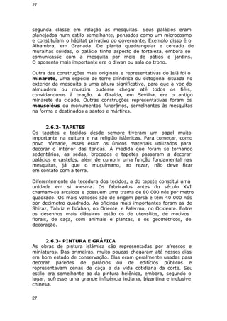 27 
segunda classe em relação às mesquitas. Seus palácios eram 
planejados num estilo semelhante, pensados como um microcosmo 
e constituíam o hábitat privativo do governante. Exemplo disso é o 
Alhambra, em Granada. De planta quadrangular e cercado de 
muralhas sólidas, o palácio tinha aspecto de fortaleza, embora se 
comunicasse com a mesquita por meio de pátios e jardins. 
O aposento mais importante era o diwan ou sala do trono. 
Outra das construções mais originais e representativas do Islã foi o 
minarete, uma espécie de torre cilíndrica ou octogonal situada no 
exterior da mesquita a uma altura significativa, para que a voz do 
almuadem ou muezim pudesse chegar até todos os fiéis, 
convidando-os à oração. A Giralda, em Sevilha, era o antigo 
minarete da cidade. Outras construções representativas foram os 
mausoléus ou monumentos funerários, semelhantes às mesquitas 
na forma e destinados a santos e mártires. 
2.6.2- TAPETES 
Os tapetes e tecidos desde sempre tiveram um papel muito 
importante na cultura e na religião islâmicas. Para começar, como 
povo nômade, esses eram os únicos materiais utilizados para 
decorar o interior das tendas. À medida que foram se tornando 
sedentários, as sedas, brocados e tapetes passaram a decorar 
palácios e castelos, além de cumprir uma função fundamental nas 
mesquitas, já que o muçulmano, ao rezar, não deve ficar 
em contato com a terra. 
Diferentemente da tecedura dos tecidos, a do tapete constitui uma 
unidade em si mesma. Os fabricados antes do século XVI 
chamam-se arcaicos e possuem uma trama de 80 000 nós por metro 
quadrado. Os mais valiosos são de origem persa e têm 40 000 nós 
por decímetro quadrado. As oficinas mais importantes foram as de 
Shiraz, Tabriz e Isfahan, no Oriente, e Palermo, no Ocidente. Entre 
os desenhos mais clássicos estão os de utensílios, de motivos 
florais, de caça, com animais e plantas, e os geométricos, de 
decoração. 
2.6.3- PINTURA E GRÁFICA 
As obras de pintura islâmica são representadas por afrescos e 
miniaturas. Das primeiras, muito poucas chegaram até nossos dias 
em bom estado de conservação. Elas eram geralmente usadas para 
decorar paredes de palácios ou de edifícios públicos e 
representavam cenas de caça e da vida cotidiana da corte. Seu 
estilo era semelhante ao da pintura helênica, embora, segundo o 
lugar, sofresse uma grande influência indiana, bizantina e inclusive 
chinesa. 
27 
 