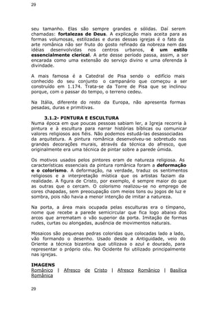 29 
seu tamanho. Elas são sempre grandes e sólidas. Daí serem 
chamadas: fortalezas de Deus. A explicação mais aceita para as 
formas volumosas, estilizadas e duras dessas igrejas é o fato da 
arte românica não ser fruto do gosto refinado da nobreza nem das 
idéias desenvolvidas nos centros urbanos, é um estilo 
essencialmente clerical. A arte desse período passa, assim, a ser 
encarada como uma extensão do serviço divino e uma oferenda à 
divindade. 
A mais famosa é a Catedral de Pisa sendo o edifício mais 
conhecido do seu conjunto o campanário que começou a ser 
construído em 1.174. Trata-se da Torre de Pisa que se inclinou 
porque, com o passar do tempo, o terreno cedeu. 
Na Itália, diferente do resto da Europa, não apresenta formas 
pesadas, duras e primitivas. 
3.1.2- PINTURA E ESCULTURA 
Numa época em que poucas pessoas sabiam ler, a Igreja recorria à 
pintura e à escultura para narrar histórias bíblicas ou comunicar 
valores religiosos aos fiéis. Não podemos estudá-las desassociadas 
da arquitetura. A pintura românica desenvolveu-se sobretudo nas 
grandes decorações murais, através da técnica do afresco, que 
originalmente era uma técnica de pintar sobre a parede úmida. 
Os motivos usados pelos pintores eram de natureza religiosa. As 
características essenciais da pintura românica foram a deformação 
e o colorismo. A deformação, na verdade, traduz os sentimentos 
religiosos e a interpretação mística que os artistas faziam da 
realidade. A figura de Cristo, por exemplo, é sempre maior do que 
as outras que o cercam. O colorismo realizou-se no emprego de 
cores chapadas, sem preocupação com meios tons ou jogos de luz e 
sombra, pois não havia a menor intenção de imitar a natureza. 
Na porta, a área mais ocupada pelas esculturas era o tímpano, 
nome que recebe a parede semicircular que fica logo abaixo dos 
arcos que arrematam o vão superior da porta. Imitação de formas 
rudes, curtas ou alongadas, ausência de movimentos naturais. 
Mosaicos são pequenas pedras coloridas que colocadas lado a lado, 
vão formando o desenho. Usado desde a Antiguidade, veio do 
Oriente a técnica bizantina que utilizava o azul e dourado, para 
representar o próprio céu. No Ocidente foi utilizado principalmente 
nas igrejas. 
IMAGENS 
Românico | Afresco de Cristo | Afresco Românico | Basílica 
Românica 
29 
 