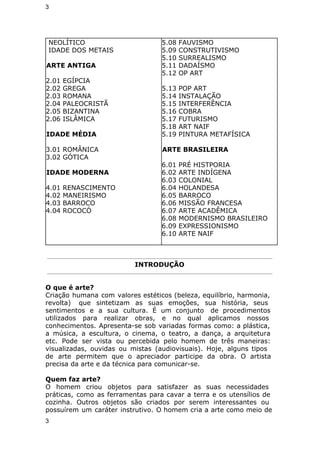 3 
NEOLÍTICO 
IDADE DOS METAIS 
ARTE ANTIGA 
2.01 EGÍPCIA 
2.02 GREGA 
2.03 ROMANA 
2.04 PALEOCRISTÃ 
2.05 BIZANTINA 
2.06 ISLÂMICA 
IDADE MÉDIA 
3.01 ROMÂNICA 
3.02 GÓTICA 
IDADE MODERNA 
4.01 RENASCIMENTO 
4.02 MANEIRISMO 
4.03 BARROCO 
4.04 ROCOCÓ 
5.08 FAUVISMO 
5.09 CONSTRUTIVISMO 
5.10 SURREALISMO 
5.11 DADAÍSMO 
5.12 OP ART 
5.13 POP ART 
5.14 INSTALAÇÃO 
5.15 INTERFERÊNCIA 
5.16 COBRA 
5.17 FUTURISMO 
5.18 ART NAIF 
5.19 PINTURA METAFÍSICA 
ARTE BRASILEIRA 
6.01 PRÉ HISTPORIA 
6.02 ARTE INDÍGENA 
6.03 COLONIAL 
6.04 HOLANDESA 
6.05 BARROCO 
6.06 MISSÃO FRANCESA 
6.07 ARTE ACADÊMICA 
6.08 MODERNISMO BRASILEIRO 
6.09 EXPRESSIONISMO 
6.10 ARTE NAIF 
INTRODUÇÃO 
O que é arte? 
Criação humana com valores estéticos (beleza, equilíbrio, harmonia, 
revolta) que sintetizam as suas emoções, sua história, seus 
sentimentos e a sua cultura. É um conjunto de procedimentos 
utilizados para realizar obras, e no qual aplicamos nossos 
conhecimentos. Apresenta-se sob variadas formas como: a plástica, 
a música, a escultura, o cinema, o teatro, a dança, a arquitetura 
etc. Pode ser vista ou percebida pelo homem de três maneiras: 
visualizadas, ouvidas ou mistas (audiovisuais). Hoje, alguns tipos 
de arte permitem que o apreciador participe da obra. O artista 
precisa da arte e da técnica para comunicar-se. 
Quem faz arte? 
O homem criou objetos para satisfazer as suas necessidades 
práticas, como as ferramentas para cavar a terra e os utensílios de 
cozinha. Outros objetos são criados por serem interessantes ou 
possuírem um caráter instrutivo. O homem cria a arte como meio de 
3 
 