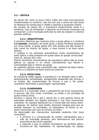 30 
3.2 – GÓTICA 
No século XII, entre os anos 1150 e 1500, tem início uma economia 
fundamentada no comércio. Isso faz com que o centro da vida social 
se desloque do campo para a cidade e apareça a burguesia urbana. 
No começo do século XII, a arquitetura predominante ainda é a 
românica, mas já começaram a aparecer as primeiras mudanças que 
conduziram a uma revolução profunda na arte de projetar e construir 
grandes edifícios. 
3.2.1- ARQUITETURA 
A primeira diferença que notamos entre a igreja gótica e a românica 
é a fachada. Enquanto, de modo geral, a igreja românica apresenta 
um único portal, a igreja gótica tem três portais que dão acesso à 
três naves do interior da igreja: a nave central e as duas naves 
laterais. 
A rosácea é um elemento arquitetônico muito característico do 
estilo gótico e está presente em quase todas as igrejas construídas 
entre os séculos XII e XIV. 
Outros elementos característicos da arquitetura gótica são os arcos 
góticos ou ogivais e os vitrais coloridíssimos que filtram a 
luminosidade para o interior da igreja. 
As catedrais góticas mais conhecidas são: Catedral de Notre Dame 
de Paris e a Catedral de Notre Dame de Chartres. 
3.2.2- ESCULTURA 
As esculturas estão ligadas à arquitetura e se alongam para o alto, 
demonstrando verticalidade, alongamento exagerado das formas, e 
as feições são caracterizadas de formas a que o fiel possa 
reconhecer facilmente a personagem representada. 
3.2.3- ILUMINURAS 
Iluminura é a ilustração sobre o pergaminho de livros manuscritos. 
A gravura não fora ainda inventada, ou então é um privilégio da 
quase mística China. 
Durante o século XII e até o século XV, a arte ganhou forma de 
expressão também nos objetos preciosos e nos ricos manuscritos 
ilustrados. Os copistas dedicavam-se à transcrição dos textos sobre 
as páginas. Ao realizar essa tarefa, deixavam espaços para que os 
artistas fizessem as ilustrações, os cabeçalhos, os títulos ou as 
letras maiúsculas com que se iniciava um texto. 
Da observação dos manuscritos ilustrados podemos tirar duas 
conclusões: 
● a primeira é a compreensão do caráter individualista que a 
arte da ilustração ganhava, pois destinava-se aos poucos 
possuidores das obras copiadas, 
● a segunda é que os artistas ilustradores ao períodos gótico 
tornaram-se tão habilidosos na representação do espaço 
30 
 