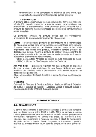 31 
tridimensional e na compreensão analítica de uma cena, que 
seus trabalhos acabaram influenciando outros pintores. 
3.2.4- PINTURA 
A pintura gótica desenvolveu-se nos séculos XII, XIV e no início do 
século XV, quando começou a ganhar novas características que 
prenunciam o Renascimento. Sua principal particularidade foi a 
procura do realismo na representação dos seres que compunham as 
obras pintadas. 
Os principais artistas na pintura gótica são os verdadeiros 
precursores da pintura do Renascimento (Duocento): 
Giotto - a característica principal do seu trabalho foi a identificação 
da figura dos santos com seres humanos de aparência bem comum. 
E esses santos com ar de homem comum eram o ser mais 
importante das cenas que pintava, ocupando sempre posição de 
destaque na pintura. Assim, a pintura de Giotto vem ao encontro de 
uma visão humanista do mundo, que vai cada vez mais se firmando 
até ganhar plenitude no Renascimento. 
Obras destacadas: Afrescos da Igreja de São Francisco de Assis 
(Itália) e Retiro de São Joaquim entre os Pastores. 
Jan Van Eyck - procurava registrar nas suas pinturas os aspectos 
da vida urbana e da sociedade de sua época. Nota-se em suas 
pinturas um cuidado com a perspectiva, procurando mostrar os 
detalhes e as paisagens. 
Obras destacadas: O Casal Arnolfini e Nossa Senhora do Chanceler 
Rolin. 
IMAGENS 
Catedral de Chartres | Escultura Gótica | Políptico Gótico | Catedral 
de Siena | Pintura de Giotto | Catedral Gótica | Pintura Gótica | 
Flagelação de Cristo | Vitral | Tímpano Gótico 
4- IDADE MODERNA 
4.1- RENASCIMENTO 
O termo Renascimento é comumente aplicado à civilização européia 
que se desenvolveu entre 1300 e 1650. Além de reviver a antiga 
cultura greco-romana, ocorreram nesse período muitos progressos e 
incontáveis realizações no campo das artes, da literatura e das 
ciências, que superaram a herança clássica. O ideal do humanismo 
foi sem duvida o móvel desse progresso e tornou-se o próprio 
espírito do Renascimento. Num sentido amplo, esse ideal pode ser 
31 
 