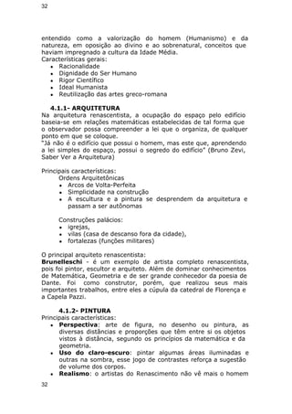 32 
entendido como a valorização do homem (Humanismo) e da 
natureza, em oposição ao divino e ao sobrenatural, conceitos que 
haviam impregnado a cultura da Idade Média. 
Características gerais: 
● Racionalidade 
● Dignidade do Ser Humano 
● Rigor Científico 
● Ideal Humanista 
● Reutilização das artes greco-romana 
4.1.1- ARQUITETURA 
Na arquitetura renascentista, a ocupação do espaço pelo edifício 
baseia-se em relações matemáticas estabelecidas de tal forma que 
o observador possa compreender a lei que o organiza, de qualquer 
ponto em que se coloque. 
“Já não é o edifício que possui o homem, mas este que, aprendendo 
a lei simples do espaço, possui o segredo do edifício” (Bruno Zevi, 
Saber Ver a Arquitetura) 
Principais características: 
Ordens Arquitetônicas 
● Arcos de Volta-Perfeita 
● Simplicidade na construção 
● A escultura e a pintura se desprendem da arquitetura e 
passam a ser autônomas 
Construções palácios: 
● igrejas, 
● vilas (casa de descanso fora da cidade), 
● fortalezas (funções militares) 
O principal arquiteto renascentista: 
Brunelleschi - é um exemplo de artista completo renascentista, 
pois foi pintor, escultor e arquiteto. Além de dominar conhecimentos 
de Matemática, Geometria e de ser grande conhecedor da poesia de 
Dante. Foi como construtor, porém, que realizou seus mais 
importantes trabalhos, entre eles a cúpula da catedral de Florença e 
a Capela Pazzi. 
4.1.2- PINTURA 
Principais características: 
● Perspectiva: arte de figura, no desenho ou pintura, as 
diversas distâncias e proporções que têm entre si os objetos 
vistos à distância, segundo os princípios da matemática e da 
geometria. 
● Uso do claro-escuro: pintar algumas áreas iluminadas e 
outras na sombra, esse jogo de contrastes reforça a sugestão 
de volume dos corpos. 
● Realismo: o artistas do Renascimento não vê mais o homem 
32 
 