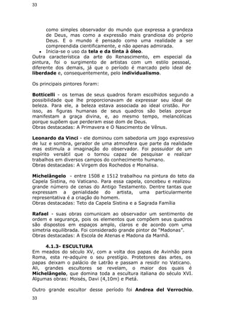 33 
como simples observador do mundo que expressa a grandeza 
de Deus, mas como a expressão mais grandiosa do próprio 
Deus. E o mundo é pensado como uma realidade a ser 
compreendida cientificamente, e não apenas admirada. 
● Inicia-se o uso da tela e da tinta à óleo. 
Outra característica da arte do Renascimento, em especial da 
pintura, foi o surgimento de artistas com um estilo pessoal, 
diferente dos demais, já que o período é marcado pelo ideal de 
liberdade e, consequentemente, pelo individualismo. 
Os principais pintores foram: 
Botticelli - os temas de seus quadros foram escolhidos segundo a 
possibilidade que lhe proporcionavam de expressar seu ideal de 
beleza. Para ele, a beleza estava associada ao ideal cristão. Por 
isso, as figuras humanas de seus quadros são belas porque 
manifestam a graça divina, e, ao mesmo tempo, melancólicas 
porque supõem que perderam esse dom de Deus. 
Obras destacadas: A Primavera e O Nascimento de Vênus. 
Leonardo da Vinci - ele dominou com sabedoria um jogo expressivo 
de luz e sombra, gerador de uma atmosfera que parte da realidade 
mas estimula a imaginação do observador. Foi possuidor de um 
espírito versátil que o tornou capaz de pesquisar e realizar 
trabalhos em diversos campos do conhecimento humano. 
Obras destacadas: A Virgem dos Rochedos e Monalisa. 
Michelângelo - entre 1508 e 1512 trabalhou na pintura do teto da 
Capela Sistina, no Vaticano. Para essa capela, concebeu e realizou 
grande número de cenas do Antigo Testamento. Dentre tantas que 
expressam a genialidade do artista, uma particularmente 
representativa é a criação do homem. 
Obras destacadas: Teto da Capela Sistina e a Sagrada Família 
Rafael - suas obras comunicam ao observador um sentimento de 
ordem e segurança, pois os elementos que compõem seus quadros 
são dispostos em espaços amplo, claros e de acordo com uma 
simetria equilibrada. Foi considerado grande pintor de “Madonas”. 
Obras destacadas: A Escola de Atenas e Madona da Manhã. 
4.1.3- ESCULTURA 
Em meados do século XV, com a volta dos papas de Avinhão para 
Roma, esta re-adquire o seu prestígio. Protetores das artes, os 
papas deixam o palácio de Latrão e passam a residir no Vaticano. 
Ali, grandes escultores se revelam, o maior dos quais é 
Michelângelo, que domina toda a escultura italiana do século XVI. 
Algumas obras: Moisés, Davi (4,10m) e Pietá. 
Outro grande escultor desse período foi Andrea del Verrochio. 
33 
 