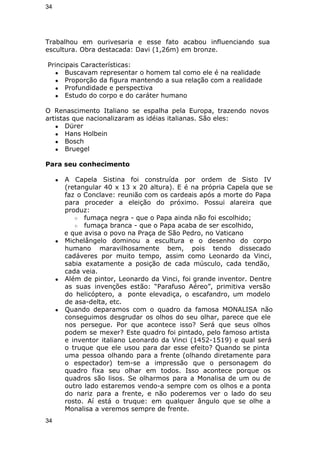 34 
Trabalhou em ourivesaria e esse fato acabou influenciando sua 
escultura. Obra destacada: Davi (1,26m) em bronze. 
Principais Características: 
● Buscavam representar o homem tal como ele é na realidade 
● Proporção da figura mantendo a sua relação com a realidade 
● Profundidade e perspectiva 
● Estudo do corpo e do caráter humano 
O Renascimento Italiano se espalha pela Europa, trazendo novos 
artistas que nacionalizaram as idéias italianas. São eles: 
● Dürer 
● Hans Holbein 
● Bosch 
● Bruegel 
Para seu conhecimento 
● A Capela Sistina foi construída por ordem de Sisto IV 
(retangular 40 x 13 x 20 altura). E é na própria Capela que se 
faz o Conclave: reunião com os cardeais após a morte do Papa 
para proceder a eleição do próximo. Possui alareira que 
produz: 
○ fumaça negra - que o Papa ainda não foi escolhido; 
○ fumaça branca - que o Papa acaba de ser escolhido, 
e que avisa o povo na Praça de São Pedro, no Vaticano 
● Michelângelo dominou a escultura e o desenho do corpo 
humano maravilhosamente bem, pois tendo dissecado 
cadáveres por muito tempo, assim como Leonardo da Vinci, 
sabia exatamente a posição de cada músculo, cada tendão, 
cada veia. 
● Além de pintor, Leonardo da Vinci, foi grande inventor. Dentre 
as suas invenções estão: “Parafuso Aéreo”, primitiva versão 
do helicóptero, a ponte elevadiça, o escafandro, um modelo 
de asa-delta, etc. 
● Quando deparamos com o quadro da famosa MONALISA não 
conseguimos desgrudar os olhos do seu olhar, parece que ele 
nos persegue. Por que acontece isso? Será que seus olhos 
podem se mexer? Este quadro foi pintado, pelo famoso artista 
e inventor italiano Leonardo da Vinci (1452-1519) e qual será 
o truque que ele usou para dar esse efeito? Quando se pinta 
uma pessoa olhando para a frente (olhando diretamente para 
o espectador) tem-se a impressão que o personagem do 
quadro fixa seu olhar em todos. Isso acontece porque os 
quadros são lisos. Se olharmos para a Monalisa de um ou de 
outro lado estaremos vendo-a sempre com os olhos e a ponta 
do nariz para a frente, e não poderemos ver o lado do seu 
rosto. Aí está o truque: em qualquer ângulo que se olhe a 
Monalisa a veremos sempre de frente. 
34 
 