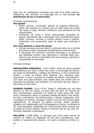 36 
dizer que as verdadeiras mudanças que este novo estilo introduz 
refletem-se não somente na construção em si, mas também na 
distribuição da luz e na decoração. 
Principais características: 
Nas igrejas: 
● Naves escuras, iluminadas apenas de ângulos diferentes, 
coros com escadas em espiral, que na maior parte das vezes 
não levam a lugar nenhum, produzem uma atmosfera de rara 
singularidade. 
● Guirlandas de frutas e flores, balaustradas povoadas de 
figuras caprichosas são a decoração mais característica desse 
estilo. Caracóis, conchas e volutas cobrem muros e altares, 
lembrando uma exuberante selva de pedra que confunde a 
vista. 
Nos ricos palácios e casas de campo: 
● Formas convexas que permitem o contraste entre luz e sombra 
prevalecem sobre o quadrado disciplinado do renascimento. 
● A decoração de interiores ricamente adornada e os afrescos 
das abóbadas coroam esse caprichoso e refinado estilo que, 
mais do que marcar a transição entre duas épocas, expressa a 
necessidade de renovação. 
Principais Artistas: 
BARTOLOMEO AMMANATI , (1511-1592), Autor de vários projetos 
arquitetônicos por toda a Itália, tais como: a construção do túmulo 
do conde de Montefeltro, o palácio dos Mantova, a villa na Porta del 
Popolo. a fonte da Piazza della Signoria. Seu interesse pela 
arquitetura o levou a estudar os tratados de Alberti e Brunelleschi, 
com base nos quais planejou uma cidade ideal. De acordo com os 
preceitos dos jesuítas, que proibiam o nu nas obras de arte, legou a 
eles todos os seus bens. 
GIORGIO VASARI, (1511-1574), Vasari é conhecido por sua obra 
literária Le Vite (As Vidas), na qual, além de fazer um resumo da 
arte renascentista, apresenta um relato às vezes pouco fiel, mas 
muito interessante sobre os grandes artistas da época, sem deixar 
de fazer comentários mal-intencionados e elogios exagerados. Sob 
a proteção de Aretino, conseguiu realizar uma de suas únicas obras 
significativas: os afrescos do palácio Cornaro. Vasari também 
trabalhou em colaboração com Michelangelo em Roma, na década de 
30. Suas biografias, publicadas em 1550, fizeram tanto sucesso que 
se seguiram várias edições. Passou os últimos dias de sua vida em 
Florença, dedicado à arquitetura. 
PALLADIO, (1508-1580), O interesse que tinha pelas teorias de 
Vitrúvio se reflete na totalidade de sua obra arquitetônica, cujo 
caráter é rigorosamente clássico e no qual a clareza de linhas e a 
36 
 