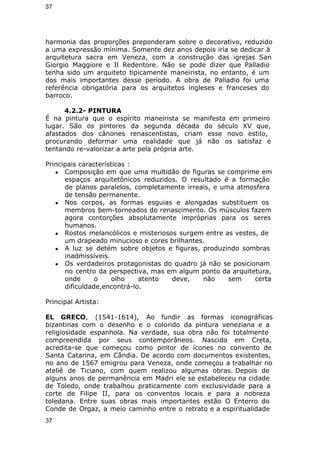 37 
harmonia das proporções preponderam sobre o decorativo, reduzido 
a uma expressão mínima. Somente dez anos depois iria se dedicar à 
arquitetura sacra em Veneza, com a construção das igrejas San 
Giorgio Maggiore e Il Redentore. Não se pode dizer que Palladio 
tenha sido um arquiteto tipicamente maneirista, no entanto, é um 
dos mais importantes desse período. A obra de Palladio foi uma 
referência obrigatória para os arquitetos ingleses e franceses do 
barroco. 
4.2.2- PINTURA 
É na pintura que o espírito maneirista se manifesta em primeiro 
lugar. São os pintores da segunda década do século XV que, 
afastados dos cânones renascentistas, criam esse novo estilo, 
procurando deformar uma realidade que já não os satisfaz e 
tentando re-valorizar a arte pela própria arte. 
Principais características : 
● Composição em que uma multidão de figuras se comprime em 
espaços arquitetônicos reduzidos. O resultado é a formação 
de planos paralelos, completamente irreais, e uma atmosfera 
de tensão permanente. 
● Nos corpos, as formas esguias e alongadas substituem os 
membros bem-torneados do renascimento. Os músculos fazem 
agora contorções absolutamente impróprias para os seres 
humanos. 
● Rostos melancólicos e misteriosos surgem entre as vestes, de 
um drapeado minucioso e cores brilhantes. 
● A luz se detém sobre objetos e figuras, produzindo sombras 
inadmissíveis. 
● Os verdadeiros protagonistas do quadro já não se posicionam 
no centro da perspectiva, mas em algum ponto da arquitetura, 
onde o olho atento deve, não sem certa 
dificuldade,encontrá-lo. 
Principal Artista: 
EL GRECO, (1541-1614), Ao fundir as formas iconográficas 
bizantinas com o desenho e o colorido da pintura veneziana e a 
religiosidade espanhola. Na verdade, sua obra não foi totalmente 
compreendida por seus contemporâneos. Nascido em Creta, 
acredita-se que começou como pintor de ícones no convento de 
Santa Catarina, em Cândia. De acordo com documentos existentes, 
no ano de 1567 emigrou para Veneza, onde começou a trabalhar no 
ateliê de Ticiano, com quem realizou algumas obras. Depois de 
alguns anos de permanência em Madri ele se estabeleceu na cidade 
de Toledo, onde trabalhou praticamente com exclusividade para a 
corte de Filipe II, para os conventos locais e para a nobreza 
toledana. Entre suas obras mais importantes estão O Enterro do 
Conde de Orgaz, a meio caminho entre o retrato e a espiritualidade 
37 
 