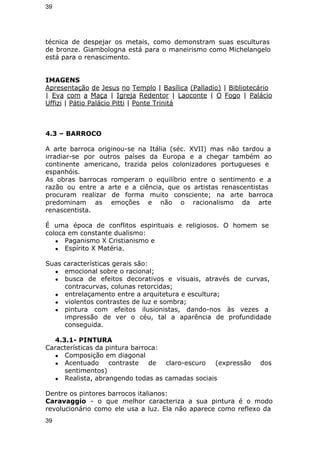 39 
técnica de despejar os metais, como demonstram suas esculturas 
de bronze. Giambologna está para o maneirismo como Michelangelo 
está para o renascimento. 
IMAGENS 
Apresentação de Jesus no Templo | Basílica (Palladio) | Bibliotecário 
| Eva com a Maça | Igreja Redentor | Laoconte | O Fogo | Palácio 
Uffizi | Pátio Palácio Pitti | Ponte Trinitá 
4.3 – BARROCO 
A arte barroca originou-se na Itália (séc. XVII) mas não tardou a 
irradiar-se por outros países da Europa e a chegar também ao 
continente americano, trazida pelos colonizadores portugueses e 
espanhóis. 
As obras barrocas romperam o equilíbrio entre o sentimento e a 
razão ou entre a arte e a ciência, que os artistas renascentistas 
procuram realizar de forma muito consciente; na arte barroca 
predominam as emoções e não o racionalismo da arte 
renascentista. 
É uma época de conflitos espirituais e religiosos. O homem se 
coloca em constante dualismo: 
● Paganismo X Cristianismo e 
● Espírito X Matéria. 
Suas características gerais são: 
● emocional sobre o racional; 
● busca de efeitos decorativos e visuais, através de curvas, 
contracurvas, colunas retorcidas; 
● entrelaçamento entre a arquitetura e escultura; 
● violentos contrastes de luz e sombra; 
● pintura com efeitos ilusionistas, dando-nos às vezes a 
impressão de ver o céu, tal a aparência de profundidade 
conseguida. 
4.3.1- PINTURA 
Características da pintura barroca: 
● Composição em diagonal 
● Acentuado contraste de claro-escuro (expressão dos 
sentimentos) 
● Realista, abrangendo todas as camadas sociais 
Dentre os pintores barrocos italianos: 
Caravaggio - o que melhor caracteriza a sua pintura é o modo 
revolucionário como ele usa a luz. Ela não aparece como reflexo da 
39 
 