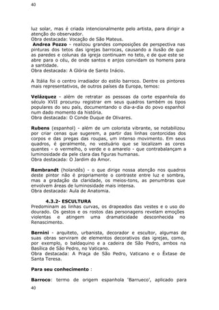 40 
luz solar, mas é criada intencionalmente pelo artista, para dirigir a 
atenção do observador. 
Obra destacada: Vocação de São Mateus. 
Andrea Pozzo - realizou grandes composições de perspectiva nas 
pinturas dos tetos das igrejas barrocas, causando a ilusão de que 
as paredes e colunas da igreja continuam no teto, e de que este se 
abre para o céu, de onde santos e anjos convidam os homens para 
a santidade. 
Obra destacada: A Glória de Santo Inácio. 
A Itália foi o centro irradiador do estilo barroco. Dentre os pintores 
mais representativos, de outros países da Europa, temos: 
Velázquez - além de retratar as pessoas da corte espanhola do 
século XVII procurou registrar em seus quadros também os tipos 
populares do seu país, documentando o dia-a-dia do povo espanhol 
num dado momento da história. 
Obra destacada: O Conde Duque de Olivares. 
Rubens (espanhol) - além de um colorista vibrante, se notabilizou 
por criar cenas que sugerem, a partir das linhas contorcidas dos 
corpos e das pregas das roupas, um intenso movimento. Em seus 
quadros, é geralmente, no vestuário que se localizam as cores 
quentes - o vermelho, o verde e o amarelo - que contrabalançam a 
luminosidade da pele clara das figuras humanas. 
Obra destacada: O Jardim do Amor. 
Rembrandt (holandês) - o que dirige nossa atenção nos quadros 
deste pintor não é propriamente o contraste entre luz e sombra, 
mas a gradação da claridade, os meios-tons, as penumbras que 
envolvem áreas de luminosidade mais intensa. 
Obra destacada: Aula de Anatomia. 
4.3.2- ESCULTURA 
Predominam as linhas curvas, os drapeados das vestes e o uso do 
dourado. Os gestos e os rostos das personagens revelam emoções 
violentas e atingem uma dramaticidade desconhecida no 
Renascimento. 
Bernini - arquiteto, urbanista, decorador e escultor, algumas de 
suas obras serviram de elementos decorativos das igrejas, como, 
por exemplo, o baldaquino e a cadeira de São Pedro, ambos na 
Basílica de São Pedro, no Vaticano. 
Obra destacada: A Praça de São Pedro, Vaticano e o Êxtase de 
Santa Teresa. 
Para seu conhecimento : 
Barroco: termo de origem espanhola ‘Barrueco’, aplicado para 
40 
 