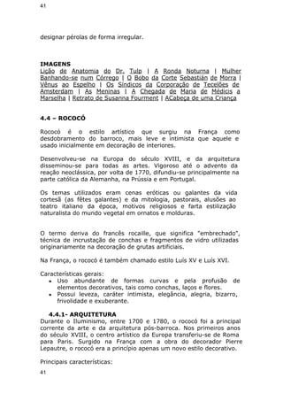 41 
designar pérolas de forma irregular. 
IMAGENS 
Lição de Anatomia do Dr. Tulp | A Ronda Noturna | Mulher 
Banhando-se num Córrego | O Bobo da Corte Sebastián de Morra | 
Vênus ao Espelho | Os Síndicos da Corporação de Tecelões de 
Amsterdam | As Meninas | A Chegada de Maria de Médicis a 
Marselha | Retrato de Susanna Fourment | ACabeça de uma Criança 
4.4 – ROCOCÓ 
Rococó é o estilo artístico que surgiu na França como 
desdobramento do barroco, mais leve e intimista que aquele e 
usado inicialmente em decoração de interiores. 
Desenvolveu-se na Europa do século XVIII, e da arquitetura 
disseminou-se para todas as artes. Vigoroso até o advento da 
reação neoclássica, por volta de 1770, difundiu-se principalmente na 
parte católica da Alemanha, na Prússia e em Portugal. 
Os temas utilizados eram cenas eróticas ou galantes da vida 
cortesã (as fêtes galantes) e da mitologia, pastorais, alusões ao 
teatro italiano da época, motivos religiosos e farta estilização 
naturalista do mundo vegetal em ornatos e molduras. 
O termo deriva do francês rocaille, que significa "embrechado", 
técnica de incrustação de conchas e fragmentos de vidro utilizadas 
originariamente na decoração de grutas artificiais. 
Na França, o rococó é também chamado estilo Luís XV e Luís XVI. 
Características gerais: 
● Uso abundante de formas curvas e pela profusão de 
elementos decorativos, tais como conchas, laços e flores. 
● Possui leveza, caráter intimista, elegância, alegria, bizarro, 
frivolidade e exuberante. 
4.4.1- ARQUITETURA 
Durante o Iluminismo, entre 1700 e 1780, o rococó foi a principal 
corrente da arte e da arquitetura pós-barroca. Nos primeiros anos 
do século XVIII, o centro artístico da Europa transferiu-se de Roma 
para Paris. Surgido na França com a obra do decorador Pierre 
Lepautre, o rococó era a princípio apenas um novo estilo decorativo. 
Principais características: 
41 
 