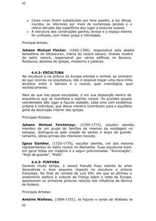 42 
● Cores vivas foram substituídas por tons pastéis, a luz difusa 
inundou os interiores por meio de numerosas janelas e o 
relevo abrupto das superfícies deu lugar a texturas suaves. 
● A estrutura das construções ganhou leveza e o espaço interno 
foi unificado, com maior graça e intimidade. 
Principal Artista: 
Johann Michael Fischer, (1692-1766), responsável pela abadia 
beneditina de Ottobeuren, marco do rococó bávaro. Grande mestre 
do estilo rococó, responsável por vários edifícios na Baviera. 
Restaurou dezenas de igrejas, mosteiros e palácios. 
4.4.2- ESCULTURA 
Na escultura e na pintura da Europa oriental e central, ao contrário 
do que ocorreu na arquitetura, não é possível traçar uma clara linha 
divisória entre o barroco e o rococó, quer cronológica, quer 
estilisticamente. 
Mais do que nas peças esculpidas, é em sua disposição dentro da 
arquitetura que se manifesta o espírito rococó. Os grandes grupos 
coordenados dão lugar a figuras isoladas, cada uma com existência 
própria e individual, que dessa maneira contribuem para o equilíbrio 
geral da decoração interior das igrejas. 
Principais Artistas: 
Johann Michael Feichtmayr, (1709-1772), escultor alemão, 
membro de um grupo de famílias de mestres da moldagem no 
estuque, distinguiu-se pela criação de santos e anjos de grande 
tamanho, obras-primas dos interiores rococós. 
Ignaz Günther, (1725-1775), escultor alemão, um dos maiores 
representantes do estilo rococó na Alemanha. Suas esculturas eram 
em geral feitas em madeira e a seguir policromadas. "Anunciação", 
"Anjo da guarda", "Pietà". 
4.4.3- PINTURA 
Durante muito tempo, o rococó francês ficou restrito às artes 
decorativas e teve pequeno impacto na escultura e pintura 
francesas. No final do reinado de Luís XIV, em que se afirmou o 
predomínio político e cultural da França sobre o resto da Europa, 
apareceram as primeiras pinturas rococós sob influência da técnica 
de Rubens. 
Principais Artistas: 
Antoine Watteau, (1684-1721), as figuras e cenas de Watteau se 
42 
 
