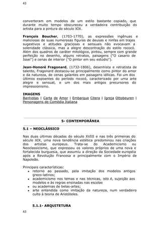 43 
converteram em modelos de um estilo bastante copiado, que 
durante muito tempo obscureceu a verdadeira contribuição do 
artista para a pintura do século XIX. 
François Boucher, (1703-1770), as expressões ingênuas e 
maliciosas de suas numerosas figuras de deusas e ninfas em trajes 
sugestivos e atitudes graciosas e sensuais não evocavam a 
solenidade clássica, mas a alegre descontração do estilo rococó. 
Além dos quadros de caráter mitológico, pintou, sempre com grande 
perfeição no desenho, alguns retratos, paisagens ("O casario de 
Issei") e cenas de interior ("O pintor em seu estúdio"). 
Jean-Honoré Fragonard, (1732-1806), desenhista e retratista de 
talento, Fragonard destacou-se principalmente como pintor do amor 
e da natureza, de cenas galantes em paisagens idílicas. Foi um dos 
últimos expoentes do período rococó, caracterizado por uma arte 
alegre e sensual, e um dos mais antigos precursores do 
impressionismo. 
IMAGENS 
Banhistas | Carta de Amor | Embarque Citera | Igreja Ottobeuren | 
Personagens de Comédia Italiana 
5- CONTEMPORÂNEA 
5.1 – NEOCLÁSSICO 
Nas duas últimas décadas do século XVIII e nas três primeiras do 
século XIX, uma nova tendência estética predominou nas criações 
dos artistas europeus. Trata-se do Academicismo ou 
Neoclassicismo, que expressou os valores próprios de uma nova e 
fortalecida burguesia, que assumiu a direção da Sociedade européia 
após a Revolução Francesa e principalmente com o Império de 
Napoleão. 
Principais características: 
● retorno ao passado, pela imitação dos modelos antigos 
greco-latinos; 
● academicismo nos temas e nas técnicas, isto é, sujeição aos 
modelos e às regras ensinadas nas escolas 
● ou academias de belas-artes; 
● arte entendida como imitação da natureza, num verdadeiro 
culto à teoria de Aristóteles. 
5.1.1- ARQUITETURA 
43 
 