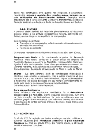 44 
Tanto nas construções civis quanto nas religiosas, a arquitetura 
neoclássica seguiu o modelo dos templos greco-romanos ou o 
das edificações do Renascimento italiano. Exemplos dessa 
arquitetura são a igreja de Santa Genoveva, transformada depois no 
Panteão Nacional, em Paris, e a Porta do Brandemburgo, em Berlim. 
5.1.2- PINTURA 
A pintura desse período foi inspirada principalmente na escultura 
clássica grega e na pintura renascentista italiana, sobretudo em 
Rafael, mestre inegável do equilíbrio da composição. 
Características da pintura: 
● Formalismo na composição, refletindo racionalismo dominante. 
● Exatidão nos contornos 
● Harmonia do colorido 
Os maiores representantes da pintura neoclássica são, sem dúvida, 
Jacques-Louis David - foi considerado o pintor da Revolução 
Francesa, mais tarde, tornou-se o pintor oficial do Império de 
Napoleão. Durante o governo de Napoleão, registrou fatos históricos 
ligados à vida do imperador. Suas obras geralmente expressam um 
vibrante realismo, mas algumas delas exprimem fortes emoções. 
Obra destacada: Bonaparte atravessando os Alpes e Morte de Marat 
Ingres - sua obra abrange, além de composições mitológicas e 
literárias, nus, retratos e paisagens, mas a crítica moderna vê nos 
retratos e nus o seu trabalho mais admirável. Ingres soube registrar 
a fisionomia da classe burguesa do seu tempo, principalmente no 
gosto pelo poder e na sua confiança na individualidade. 
Obra destacada: Banhista de Valpinçon. 
Para seu conhecimento 
Forte influência da arquitetura neoclássica foi a descoberta 
arqueológica de Pompéia. Diante daquelas construções, num erro 
de interpretação, os historiadores de arte acreditavam que os 
edifícios gregos eram recobertos com mármore branco, ocasionando 
a construção de tantos edifícios brancos. Exemplo: Casa Branca dos 
Estados Unidos. 
5.2 – ROMÂNTICA 
O século XIX foi agitado por fortes mudanças sociais, políticas e 
culturais causadas pela Revolução Industrial e pela Revolução 
Francesa do final do século XVIII. Do mesmo modo, a atividade 
artística tornou-se complexa. 
44 
 