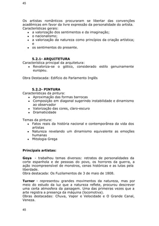 45 
Os artistas românticos procuraram se libertar das convenções 
acadêmicas em favor da livre expressão da personalidade do artista. 
Características gerais: 
● a valorização dos sentimentos e da imaginação; 
● o nacionalismo; 
● a valorização da natureza como princípios da criação artística; 
e 
● os sentimentos do presente. 
5.2.1- ARQUITETURA 
Característica principal da arquitetura: 
● Revaloriza-se o gótico, considerado estilo genuinamente 
europeu. 
Obra Destacada: Edifício do Parlamento Inglês 
5.2.2- PINTURA 
Características da pintura: 
● Aproximação das formas barrocas 
● Composição em diagonal sugerindo instabilidade e dinamismo 
ao observador 
● Valorização das cores, claro-escuro 
● Dramaticidade 
Temas da pintura: 
● Fatos reais da história nacional e contemporânea da vida dos 
artistas 
● Natureza revelando um dinamismo equivalente as emoções 
humanas 
● Mitologia Grega 
Principais artistas: 
Goya - trabalhou temas diversos: retratos de personalidades da 
corte espanhola e de pessoas do povo, os horrores da guerra, a 
ação incompreensível de monstros, cenas históricas e as lutas pela 
liberdade. 
Obra destacada: Os Fuzilamentos de 3 de maio de 1808. 
Turner - representou grandes movimentos da natureza, mas por 
meio do estudo da luz que a natureza reflete, procurou descrever 
uma certa atmosfera da paisagem. Uma das primeiras vezes que a 
arte registra a presença da máquina (locomotiva). 
Obras destacadas: Chuva, Vapor e Velocidade e O Grande Canal, 
Veneza. 
45 
 