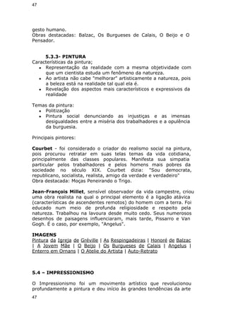 47 
gesto humano. 
Obras destacadas: Balzac, Os Burgueses de Calais, O Beijo e O 
Pensador. 
5.3.3- PINTURA 
Características da pintura; 
● Representação da realidade com a mesma objetividade com 
que um cientista estuda um fenômeno da natureza. 
● Ao artista não cabe "melhorar" artisticamente a natureza, pois 
a beleza está na realidade tal qual ela é. 
● Revelação dos aspectos mais característicos e expressivos da 
realidade 
Temas da pintura: 
● Politização 
● Pintura social denunciando as injustiças e as imensas 
desigualdades entre a miséria dos trabalhadores e a opulência 
da burguesia. 
Principais pintores: 
Courbet - foi considerado o criador do realismo social na pintura, 
pois procurou retratar em suas telas temas da vida cotidiana, 
principalmente das classes populares. Manifesta sua simpatia 
particular pelos trabalhadores e pelos homens mais pobres da 
sociedade no século XIX. Courbet dizia: "Sou democrata, 
republicano, socialista, realista, amigo da verdade e verdadeiro" 
Obra destacada: Moças Peneirando o Trigo. 
Jean-François Millet, sensível observador da vida campestre, criou 
uma obra realista na qual o principal elemento é a ligação atávica 
(características de ascendentes remotos) do homem com a terra. Foi 
educado num meio de profunda religiosidade e respeito pela 
natureza. Trabalhou na lavoura desde muito cedo. Seus numerosos 
desenhos de paisagens influenciaram, mais tarde, Pissarro e Van 
Gogh. É o caso, por exemplo, "Angelus". 
IMAGENS 
Pintura da Igreja de Gréville | As Respingadeiras | Honoré de Balzac 
| A Jovem Mãe | O Beijo | Os Burgueses de Calais | Angelus | 
Enterro em Ornans | O Atelie do Artista | Auto-Retrato 
5.4 – IMPRESSIONISMO 
O Impressionismo foi um movimento artístico que revolucionou 
profundamente a pintura e deu início às grandes tendências da arte 
47 
 