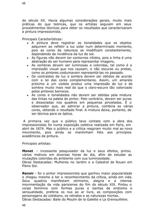 48 
do século XX. Havia algumas considerações gerais, muito mais 
práticas do que teóricas, que os artistas seguiam em seus 
procedimentos técnicos para obter os resultados que caracterizaram 
a pintura impressionista. 
Principais Características: 
● A pintura deve registrar as tonalidades que os objetos 
adquirem ao refletir a luz solar num determinado momento, 
pois as cores da natureza se modificam constantemente, 
dependendo da incidência da luz do sol. 
● As figuras não devem ter contornos nítidos, pois a linha é uma 
abstração do ser humano para representar imagens. 
● As sombras devem ser luminosas e coloridas, tal como é a 
impressão visual que nos causam, e não escuras ou pretas, 
como os pintores costumavam representá-las no passado. 
● Os contrastes de luz e sombra devem ser obtidos de acordo 
com a lei das cores complementares. Assim, um amarelo 
próximo a um violeta produz uma impressão de luz e de 
sombra muito mais real do que o claro-escuro tão valorizado 
pelos pintores barrocos. 
● As cores e tonalidades não devem ser obtidas pela mistura 
das tintas na paleta do pintor. Pelo contrário, devem ser puras 
e dissociadas nos quadros em pequenas pinceladas. É o 
observador que, ao admirar a pintura, combina as várias 
cores, obtendo o resultado final. A mistura deixa, portanto, de 
ser técnica para se óptica. 
A primeira vez que o público teve contato com a obra dos 
impressionistas foi numa exposição coletiva realizada em Paris, em 
abril de 1874. Mas o público e a crítica reagiram muito mal ao novo 
movimento, pois ainda se mantinham fiéis aos princípios 
acadêmicos da pintura. 
Principais artistas: 
Monet - incessante pesquisador da luz e seus efeitos, pintou 
vários motivos em diversas horas do dia, afim de estudar as 
mutações coloridas do ambiente com sua luminosidade. 
Obras Destacadas: Mulheres no Jardim e a Catedral de Rouen em 
Pleno Sol. 
Renoir - foi o pintor impressionista que ganhou maior popularidade 
e chegou mesmo a ter o reconhecimento da crítica, ainda em vida. 
Seus quadros manifestam otimismo, alegria e a intensa 
movimentação da vida parisiense do fim do século XIX. Pintou o 
corpo feminino com formas puras e isentas de erotismo e 
sensualidade, preferia os nus ao ar livre, as composições com 
personagens do cotidiano, os retratos e as naturezas mortas. 
Obras Destacadas: Baile do Moulin de la Galette e La Grenouillière. 
48 
 