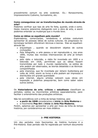 5 
procedimento comum na arte ocidental. Ex.: Renascimento, 
Impressionismo Cubismo, Surrealismo, etc. 
Como conseguimos ver as transformações do mundo através da 
arte? 
Podemos verificar que tipo de arte foi feita, quando, onde e como. 
Desta maneira estaremos dialogando com a obra de arte, e assim 
podemos entender as mudanças que o mundo teve. 
Como as idéias se espalham pelo mundo? 
Exploradores, comerciantes, vendedores e artistas costumam 
apresentar às pessoas idéias de outras culturas. Os pregressos na 
tecnologia também difundiram técnicas e teorias. Elas se espalham 
através da: 
● arqueologia , quando se descobrem objetos de outras 
civilizações. 
● Pela fotografia, a arte passou a ser reproduzida e, nos anos 
1890, muitas das revistas internacionais de arte já tinham 
fotos 
● pelo rádio e televisão, o rádio foi inventado em 1895 e a 
televisão em 1926, permitindo que as idéias fossem 
transmitidas por todo o mundo rapidamente, os estilos de 
arte podem ser observados, as teorias debatidas e as técnicas 
compartilhadas 
● pela imprensa, que foi inventada por Johann Guttenberg por 
volta de 1450, assim os livros e arte podiam ser impressos e 
distribuídos em grande quantidade 
● pela internet, alguns artistas colocam suas obras em 
exposição e podemos pesquisá-las, bem como saber sobre 
outros estilos. 
Os historiadores de arte, críticos e estudiosos classificam os 
períodos, estilos ou movimentos artísticos separadamente, para 
facilitar o entendimento das produções artísticas. 
Não há coincidência com a linha do tempo histórica, pois 
● a partir de 1848 consideramos o início da Arte Moderna e 
● o movimento Pop Art o início da Arte Pós-Moderna. 
Porém, optamos por apresentar a arte por meio da linha do tempo 
histórica, por considerarmos ser mais didática. 
1- PRE HISTORIA 
Um dos períodos mais fascinantes da história humana é a 
Pré-História. Esse período não foi registrado por nenhum documento 
5 
 