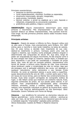 50 
Principais características: 
● pesquisa no domínio psicológico; 
● cores resplandecentes, vibrantes, fundidas ou separadas; 
● dinamismo improvisado, abrupto, inesperado; 
● pasta grossa, martelada, áspera; 
● técnica violenta: o pincel ou espátula vai e vem, fazendo e 
refazendo, empastando ou provocando explosões; 
● preferência pelo patético, trágico e sombrio 
OBSERVAÇÃO: Alguns historiadores determinam para esses 
pintores o movimento ”Pós Impressionista”. Os pintores não 
queriam destruir os efeitos impressionistas, mas queriam levá-los 
mais longe. Os três primeiros pintores abaixo estão incluídos nessa 
designação. 
Principais artistas: 
Gauguin - Depois de passar a infância no Peru, Gauguin voltou com 
os pais para a França, mais precisamente para Orléans. Em 1887 
entrou para a marinha e mais tarde trabalhou na bolsa de valores. 
Aos 35 anos tomou a decisão mais importante de sua vida: 
dedicar-se totalmente à pintura. Começou assim uma vida de 
viagens e boemia, que resultou numa produção artística singular e 
determinante das vanguardas do século XX. Sua obra, longe de 
poder ser enquadrada em algum movimento, foi tão singular como a 
de seus amigos Van Gogh ou Cézanne. Apesar disso, é verdade que 
teve seguidores e que pode ser considerado o fundador do grupo 
Navis, que, mais do que um conceito artístico, representava uma 
forma de pensar a pintura como filosofia de vida. Suas primeiras 
obras tentavam captar a simplicidade da vida no campo, algo que 
ele consegue com a aplicação arbitrária das cores, em oposição a 
qualquer naturalismo, como demonstra o seu famoso Cristo 
Amarelo. As cores se estendem planas e puras sobre a superfície, 
quase decorativamente.No ano de 1891, o pintor parte para o Taiti, 
em busca de novos temas, para se libertar dos condicionamentos da 
Europa. Suas telas surgem carregadas da iconografia exótica do 
lugar, e não faltam cenas que mostram um erotismo natural, fruto, 
segundo conhecidos do pintor, de sua paixão pelas nativas. A cor 
adquire mais preponderância representada pelos vermelhos 
intensos, amarelos, verdes e violetas. Quando voltou a Paris, 
realizou uma exposição individual na galeria de Durand-Ruel, voltou 
ao Taiti, mas fixou-se definitivamente na ilha Dominique. Obra 
Destacada: Jovens Taitianas com Flores de Manga. 
Cézanne - sua tendência foi converter os elementos naturais em 
figuras geométricas - como cilindros, cones e esferas - acentua-se 
cada vez mais, de tal forma que se torna impossível para ele recriar 
a realidade segundo “impressões” captadas pelos sentidos. 
Obras Destacadas: Castelo de Médan e Madame Cézanne 
50 
 