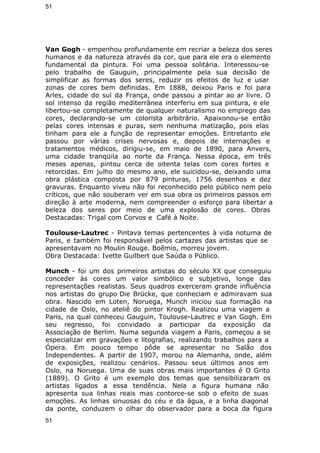 51 
Van Gogh - empenhou profundamente em recriar a beleza dos seres 
humanos e da natureza através da cor, que para ele era o elemento 
fundamental da pintura. Foi uma pessoa solitária. Interessou-se 
pelo trabalho de Gauguin, principalmente pela sua decisão de 
simplificar as formas dos seres, reduzir os efeitos de luz e usar 
zonas de cores bem definidas. Em 1888, deixou Paris e foi para 
Arles, cidade do sul da França, onde passou a pintar ao ar livre. O 
sol intenso da região mediterrânea interferiu em sua pintura, e ele 
libertou-se completamente de qualquer naturalismo no emprego das 
cores, declarando-se um colorista arbitrário. Apaixonou-se então 
pelas cores intensas e puras, sem nenhuma matização, pois elas 
tinham para ele a função de representar emoções. Entretanto ele 
passou por várias crises nervosas e, depois de internações e 
tratamentos médicos, dirigiu-se, em maio de 1890, para Anvers, 
uma cidade tranqüila ao norte da França. Nessa época, em três 
meses apenas, pintou cerca de oitenta telas com cores fortes e 
retorcidas. Em julho do mesmo ano, ele suicidou-se, deixando uma 
obra plástica composta por 879 pinturas, 1756 desenhos e dez 
gravuras. Enquanto viveu não foi reconhecido pelo público nem pelo 
críticos, que não souberam ver em sua obra os primeiros passos em 
direção à arte moderna, nem compreender o esforço para libertar a 
beleza dos seres por meio de uma explosão de cores. Obras 
Destacadas: Trigal com Corvos e Café à Noite. 
Toulouse-Lautrec - Pintava temas pertencentes à vida noturna de 
Paris, e também foi responsável pelos cartazes das artistas que se 
apresentavam no Moulin Rouge. Boêmio, morreu jovem. 
Obra Destacada: Ivette Guilbert que Saúda o Público. 
Munch - foi um dos primeiros artistas do século XX que conseguiu 
conceder às cores um valor simbólico e subjetivo, longe das 
representações realistas. Seus quadros exerceram grande influência 
nos artistas do grupo Die Brücke, que conheciam e admiravam sua 
obra. Nascido em Loten, Noruega, Munch iniciou sua formação na 
cidade de Oslo, no ateliê do pintor Krogh. Realizou uma viagem a 
Paris, na qual conheceu Gauguin, Toulouse-Lautrec e Van Gogh. Em 
seu regresso, foi convidado a participar da exposição da 
Associação de Berlim. Numa segunda viagem a Paris, começou a se 
especializar em gravações e litografias, realizando trabalhos para a 
Ópera. Em pouco tempo pôde se apresentar no Salão dos 
Independentes. A partir de 1907, morou na Alemanha, onde, além 
de exposições, realizou cenários. Passou seus últimos anos em 
Oslo, na Noruega. Uma de suas obras mais importantes é O Grito 
(1889). O Grito é um exemplo dos temas que sensibilizaram os 
artistas ligados a essa tendência. Nela a figura humana não 
apresenta sua linhas reais mas contorce-se sob o efeito de suas 
emoções. As linhas sinuosas do céu e da água, e a linha diagonal 
da ponte, conduzem o olhar do observador para a boca da figura 
51 
 