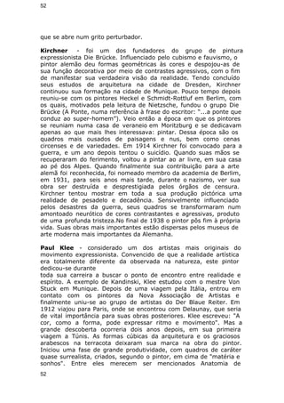52 
que se abre num grito perturbador. 
Kirchner - foi um dos fundadores do grupo de pintura 
expressionista Die Brücke. Influenciado pelo cubismo e fauvismo, o 
pintor alemão deu formas geométricas às cores e despojou-as de 
sua função decorativa por meio de contrastes agressivos, com o fim 
de manifestar sua verdadeira visão da realidade. Tendo concluído 
seus estudos de arquitetura na cidade de Dresden, Kirchner 
continuou sua formação na cidade de Munique. Pouco tempo depois 
reuniu-se com os pintores Heckel e Schmidt-Rottluf em Berlim, com 
os quais, motivados pela leitura de Nietzsche, fundou o grupo Die 
Brücke (A Ponte, numa referência à frase do escritor: “...a ponte que 
conduz ao super-homem”). Veio então a época em que os pintores 
se reuniam numa casa de veraneio em Moritzburg e se dedicavam 
apenas ao que mais lhes interessava: pintar. Dessa época são os 
quadros mais ousados de paisagens e nus, bem como cenas 
circenses e de variedades. Em 1914 Kirchner foi convocado para a 
guerra, e um ano depois tentou o suicídio. Quando suas mãos se 
recuperaram do ferimento, voltou a pintar ao ar livre, em sua casa 
ao pé dos Alpes. Quando finalmente sua contribuição para a arte 
alemã foi reconhecida, foi nomeado membro da academia de Berlim, 
em 1931, para seis anos mais tarde, durante o nazismo, ver sua 
obra ser destruída e desprestigiada pelos órgãos de censura. 
Kirchner tentou mostrar em toda a sua produção pictórica uma 
realidade de pesadelo e decadência. Sensivelmente influenciado 
pelos desastres da guerra, seus quadros se transformaram num 
amontoado neurótico de cores contrastantes e agressivas, produto 
de uma profunda tristeza.No final de 1938 o pintor pôs fim à própria 
vida. Suas obras mais importantes estão dispersas pelos museus de 
arte moderna mais importantes da Alemanha. 
Paul Klee - considerado um dos artistas mais originais do 
movimento expressionista. Convencido de que a realidade artística 
era totalmente diferente da observada na natureza, este pintor 
dedicou-se durante 
toda sua carreira a buscar o ponto de encontro entre realidade e 
espírito. A exemplo de Kandinski, Klee estudou com o mestre Von 
Stuck em Munique. Depois de uma viagem pela Itália, entrou em 
contato com os pintores da Nova Associação de Artistas e 
finalmente uniu-se ao grupo de artistas do Der Blaue Reiter. Em 
1912 viajou para Paris, onde se encontrou com Delaunay, que seria 
de vital importância para suas obras posteriores. Klee escreveu: "A 
cor, como a forma, pode expressar ritmo e movimento". Mas a 
grande descoberta ocorreria dois anos depois, em sua primeira 
viagem a Túnis. As formas cúbicas da arquitetura e os graciosos 
arabescos na terracota deixaram sua marca na obra do pintor. 
Iniciou uma fase de grande produtividade, com quadros de caráter 
quase surrealista, criados, segundo o pintor, em cima de "matéria e 
sonhos". Entre eles merecem ser mencionados Anatomia de 
52 
 