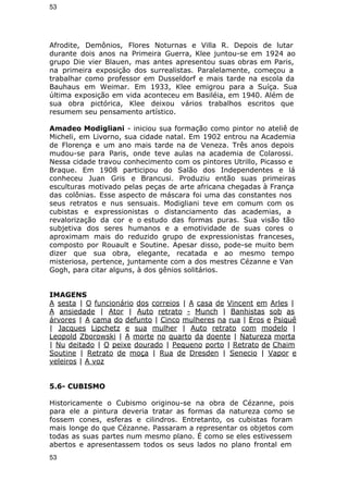 53 
Afrodite, Demônios, Flores Noturnas e Villa R. Depois de lutar 
durante dois anos na Primeira Guerra, Klee juntou-se em 1924 ao 
grupo Die vier Blauen, mas antes apresentou suas obras em Paris, 
na primeira exposição dos surrealistas. Paralelamente, começou a 
trabalhar como professor em Dusseldorf e mais tarde na escola da 
Bauhaus em Weimar. Em 1933, Klee emigrou para a Suíça. Sua 
última exposição em vida aconteceu em Basiléia, em 1940. Além de 
sua obra pictórica, Klee deixou vários trabalhos escritos que 
resumem seu pensamento artístico. 
Amadeo Modigliani - iniciou sua formação como pintor no ateliê de 
Micheli, em Livorno, sua cidade natal. Em 1902 entrou na Academia 
de Florença e um ano mais tarde na de Veneza. Três anos depois 
mudou-se para Paris, onde teve aulas na academia de Colarossi. 
Nessa cidade travou conhecimento com os pintores Utrillo, Picasso e 
Braque. Em 1908 participou do Salão dos Independentes e lá 
conheceu Juan Gris e Brancusi. Produziu então suas primeiras 
esculturas motivado pelas peças de arte africana chegadas à França 
das colônias. Esse aspecto de máscara foi uma das constantes nos 
seus retratos e nus sensuais. Modigliani teve em comum com os 
cubistas e expressionistas o distanciamento das academias, a 
revalorização da cor e o estudo das formas puras. Sua visão tão 
subjetiva dos seres humanos e a emotividade de suas cores o 
aproximam mais do reduzido grupo de expressionistas franceses, 
composto por Rouault e Soutine. Apesar disso, pode-se muito bem 
dizer que sua obra, elegante, recatada e ao mesmo tempo 
misteriosa, pertence, juntamente com a dos mestres Cézanne e Van 
Gogh, para citar alguns, à dos gênios solitários. 
IMAGENS 
A sesta | O funcionário dos correios | A casa de Vincent em Arles | 
A ansiedade | Ator | Auto retrato - Munch | Banhistas sob as 
árvores | A cama do defunto | Cinco mulheres na rua | Eros e Psiquê 
| Jacques Lipchetz e sua mulher | Auto retrato com modelo | 
Leopold Zborowski | A morte no quarto da doente | Natureza morta 
| Nu deitado | O peixe dourado | Pequeno porto | Retrato de Chaim 
Soutine | Retrato de moça | Rua de Dresden | Senecio | Vapor e 
veleiros | A voz 
5.6- CUBISMO 
Historicamente o Cubismo originou-se na obra de Cézanne, pois 
para ele a pintura deveria tratar as formas da natureza como se 
fossem cones, esferas e cilindros. Entretanto, os cubistas foram 
mais longe do que Cézanne. Passaram a representar os objetos com 
todas as suas partes num mesmo plano. É como se eles estivessem 
abertos e apresentassem todos os seus lados no plano frontal em 
53 
 