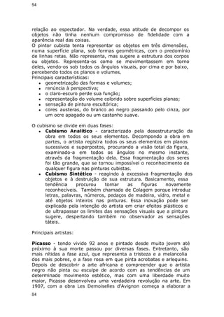 54 
relação ao espectador. Na verdade, essa atitude de decompor os 
objetos não tinha nenhum compromisso de fidelidade com a 
aparência real das coisas. 
O pintor cubista tenta representar os objetos em três dimensões, 
numa superfície plana, sob formas geométricas, com o predomínio 
de linhas retas. Não representa, mas sugere a estrutura dos corpos 
ou objetos. Representa-os como se movimentassem em torno 
deles, vendo-os sob todos os ângulos visuais, por cima e por baixo, 
percebendo todos os planos e volumes. 
Principais características: 
● geometrização das formas e volumes; 
● renúncia à perspectiva; 
● o claro-escuro perde sua função; 
● representação do volume colorido sobre superfícies planas; 
● sensação de pintura escultórica; 
● cores austeras, do branco ao negro passando pelo cinza, por 
um ocre apagado ou um castanho suave. 
O cubismo se divide em duas fases: 
● Cubismo Analítico - caracterizado pela desestruturação da 
obra em todos os seus elementos. Decompondo a obra em 
partes, o artista registra todos os seus elementos em planos 
sucessivos e superpostos, procurando a visão total da figura, 
examinado-a em todos os ângulos no mesmo instante, 
através da fragmentação dela. Essa fragmentação dos seres 
foi tão grande, que se tornou impossível o reconhecimento de 
qualquer figura nas pinturas cubistas. 
● Cubismo Sintético - reagindo à excessiva fragmentação dos 
objetos e à destruição de sua estrutura. Basicamente, essa 
tendência procurou tornar as figuras novamente 
reconhecíveis. Também chamado de Colagem porque introduz 
letras, palavras, números, pedaços de madeira, vidro, metal e 
até objetos inteiros nas pinturas. Essa inovação pode ser 
explicada pela intenção do artista em criar efeitos plásticos e 
de ultrapassar os limites das sensações visuais que a pintura 
sugere, despertando também no observador as sensações 
táteis. 
Principais artistas: 
Picasso - tendo vivido 92 anos e pintado desde muito jovem até 
próximo à sua morte passou por diversas fases. Entretanto, são 
mais nítidas a fase azul, que representa a tristeza e a melancolia 
dos mais pobres, e a fase rosa em que pinta acrobatas e arlequins. 
Depois de descobrir a arte africana e compreender que o artista 
negro não pinta ou esculpe de acordo com as tendências de um 
determinado movimento estético, mas com uma liberdade muito 
maior, Picasso desenvolveu uma verdadeira revolução na arte. Em 
1907, com a obra Les Demoiselles d’Avignon começa a elaborar a 
54 
 