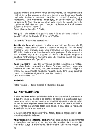 55 
estética cubista que, como vimos anteriormente, se fundamenta na 
destruição de harmonia clássica das figuras e na decomposição da 
realidade. Podemos destacar, também o mural Guernica, que 
representa, com veemente indignação, o bombardeio da cidade 
espanhola de Guernica, responsável pela morte de grande parte da 
população civil formada por crianças, mulheres e trabalhadores, 
durante a Guerra Espanhola. 
Outra obra destacada: O Poeta. 
Braque - um artista que passou pela fase do cubismo analítico e 
sintético. Obra destacada: Mulher com Violão. 
Dos artistas brasileiros destacamos: 
Tarsila do Amaral - apesar de não ter exposto na Semana de 22, 
colaborou decisivamente para o desenvolvimento da arte moderna 
brasileira, pois produziu uma obra indicadora de novos rumos. Em 
1928 deu início a uma fase chamada antropofágica. A ela pertence a 
tela Abaporu cujo nome, segundo a artista é de origem indígena e 
significa “antropófago”. Também usou de temática social nos seus 
quadros como na tela Operários. 
Rego Monteiro - um dos primeiros artistas brasileiros a realizar 
uma obra dentro da estética cubista. Estudou em Paris, depois da 
Semana de Arte Moderna, sua vida alternou-se entre a França e o 
Brasil. Foi reconhecido também naquele país, tem seus quadros 
dentro do acervo de alguns importantes museus. 
Obra destacada: Pietà. 
IMAGENS 
Pablo Picasso 1 | Pablo Picasso 2 | Georges Braque 
5.7- ABSTRACIONISMO 
A arte abstrata tende a suprimir toda a relação entre a realidade e 
o quadro, entre as linhas e os planos, as cores e a significação que 
esses elementos podem sugerir ao espírito. Quando a significação 
de um quadro depende essencialmente da cor e da forma, quando o 
pintor rompe os últimos laços que ligam a sua obra à realidade 
visível, ela passa a ser abstrata. 
O Abstracionismo apresenta várias fases, desde a mais sensível até 
a intelectualidade máxima. 
Abstracionismo Informal ou Sensível, predominam os sentimentos 
e emoções. As cores e as formas são criadas livremente. Na 
Alemanha surge o movimento denominado "Der blaue Reiter" (O 
55 
 