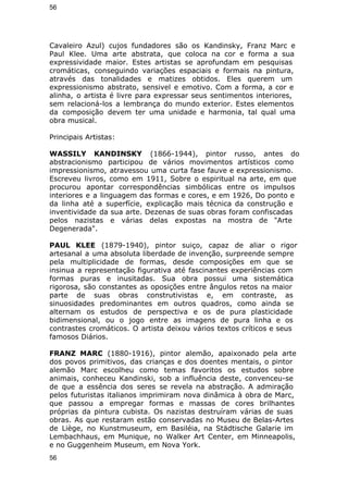 56 
Cavaleiro Azul) cujos fundadores são os Kandinsky, Franz Marc e 
Paul Klee. Uma arte abstrata, que coloca na cor e forma a sua 
expressividade maior. Estes artistas se aprofundam em pesquisas 
cromáticas, conseguindo variações espaciais e formais na pintura, 
através das tonalidades e matizes obtidos. Eles querem um 
expressionismo abstrato, sensivel e emotivo. Com a forma, a cor e 
alinha, o artista é livre para expressar seus sentimentos interiores, 
sem relacioná-los a lembrança do mundo exterior. Estes elementos 
da composição devem ter uma unidade e harmonia, tal qual uma 
obra musical. 
Principais Artistas: 
WASSILY KANDINSKY (1866-1944), pintor russo, antes do 
abstracionismo participou de vários movimentos artísticos como 
impressionismo, atravessou uma curta fase fauve e expressionismo. 
Escreveu livros, como em 1911, Sobre o espiritual na arte, em que 
procurou apontar correspondências simbólicas entre os impulsos 
interiores e a linguagem das formas e cores, e em 1926, Do ponto e 
da linha até a superfície, explicação mais técnica da construção e 
inventividade da sua arte. Dezenas de suas obras foram confiscadas 
pelos nazistas e várias delas expostas na mostra de "Arte 
Degenerada". 
PAUL KLEE (1879-1940), pintor suiço, capaz de aliar o rigor 
artesanal a uma absoluta liberdade de invenção, surpreende sempre 
pela multiplicidade de formas, desde composições em que se 
insinua a representação figurativa até fascinantes experiências com 
formas puras e inusitadas. Sua obra possui uma sistemática 
rigorosa, são constantes as oposições entre ângulos retos na maior 
parte de suas obras construtivistas e, em contraste, as 
sinuosidades predominantes em outros quadros, como ainda se 
alternam os estudos de perspectiva e os de pura plasticidade 
bidimensional, ou o jogo entre as imagens de pura linha e os 
contrastes cromáticos. O artista deixou vários textos críticos e seus 
famosos Diários. 
FRANZ MARC (1880-1916), pintor alemão, apaixonado pela arte 
dos povos primitivos, das crianças e dos doentes mentais, o pintor 
alemão Marc escolheu como temas favoritos os estudos sobre 
animais, conheceu Kandinski, sob a influência deste, convenceu-se 
de que a essência dos seres se revela na abstração. A admiração 
pelos futuristas italianos imprimiram nova dinâmica à obra de Marc, 
que passou a empregar formas e massas de cores brilhantes 
próprias da pintura cubista. Os nazistas destruíram várias de suas 
obras. As que restaram estão conservadas no Museu de Belas-Artes 
de Liège, no Kunstmuseum, em Basiléia, na Städtische Galarie im 
Lembachhaus, em Munique, no Walker Art Center, em Minneapolis, 
e no Guggenheim Museum, em Nova York. 
56 
 