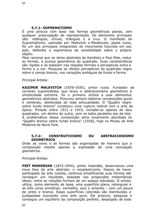 57 
5.7.1- SUPREMATISMO 
É uma pintura com base nas formas geométricas planas, sem 
qualquer preocupação de representação. Os elementos principais 
são: retângulo, círculo, triângulo e a cruz. O manifesto do 
Suprematismo, assinado por Malevitch e Maiakovski, poeta russo, 
foi um dos principais integrantes do movimento futurista em seu 
país, defendia a supremacia da sensibilidade sobre o próprio 
objeto. 
Mais racional que as obras abstratas de Kandisky e Paul Klee, reduz 
as formas, à pureza geométrica do quadrado. Suas características 
são rígidas e se baseiam nas relações formais e perceptivas entre a 
forma e a cor. Pesquisa os efeitos perceptivos do quadrado negro 
sobre o campo branco, nas variações ambíguas de fundo e forma. 
Principal Artista: 
KAZIMIR MALEVITCH (1878-1935), pintor russo. Fundador da 
corrente suprematista, que levou o abstracionismo geométrico à 
simplicidade extrema. foi o primeiro artista a usar elementos 
geométricos abstratos. Procurou sempre elaborar composições puras 
e cerebrais, destituídas de toda sensualidade. O "Quadro negro 
sobre fundo branco" constituiu uma ruptura radical com a arte da 
época. Pintado entre 1913 e 1915, compõe-se apenas de dois 
quadrados, um dentro do outro, com os lados paralelos aos da tela. 
A problemática dessa composição seria novamente abordada no 
"Quadro branco sobre fundo branco" (1918), hoje no Museu de Arte 
Moderna de Nova York. 
5.7.2- CONSTRUTIVISMO OU ABSTRACIONISMO 
GEOMÉTRICO 
Onde as cores e as formas são organizadas de maneira que a 
composição resulte apenas a expressão de uma concepção 
geométrica. 
Principal Artista: 
PIET MONDRIAN (1872-1944), pintor holandês, desenvolveu uma 
nova fase da arte abstrata: o neoplasticismo. Depois de haver 
participado da arte cubista, continua simplificando suas formas até 
conseguir um resultado, baseado nas proporções matemáticas 
ideais, entre as relações formais de um espaço estudado. O artista 
utiliza, como elemento de base, uma superfície plano, retangular e 
as três cores primárias: vermelho, azul e amarelo - com um pouco 
de preto e branco. Essas superfícies coloridas são distribuídas e 
justapostas buscando uma arte pura. Ele procura, pesquisa e 
consegue um equilíbrio da composição perfeito, despojado de todo 
57 
 
