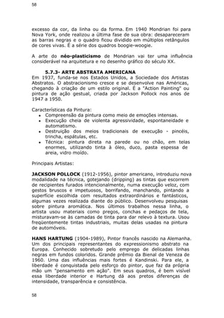 58 
excesso da cor, da linha ou da forma. Em 1940 Mondrian foi para 
Nova York, onde realizou a última fase de sua obra: desapareceram 
as barras negras e o quadro ficou dividido em múltiplos retângulos 
de cores vivas. É a série dos quadros boogie-woogie. 
A arte do néo-plasticismo de Mondrian vai ter uma influência 
considerável na arquitetura e no desenho gráfico do século XX. 
5.7.3- ARTE ABSTRATA AMERICANA 
Em 1937, funda-se nos Estados Unidos, a Sociedade dos Artistas 
Abstratos. O abstracionismo cresce e se desenvolve nas Américas, 
chegando à criação de um estilo original. É a "Action Painting" ou 
pintura de ação gestual, criada por Jackson Pollock nos anos de 
1947 a 1950. 
Características da Pintura: 
● Compreensão da pintura como meio de emoções intensas. 
● Execução cheia de violenta agressividade, espontaneidade e 
automatismo. 
● Destruição dos meios tradicionais de execução - pincéis, 
trincha, espátulas, etc. 
● Técnica: pintura direta na parede ou no chão, em telas 
enormes, utilizando tinta à óleo, duco, pasta espessa de 
areia, vidro moído. 
Principais Artistas: 
JACKSON POLLOCK (1912-1956), pintor americano, introduziu nova 
modalidade na técnica, gotejando (dripping) as tintas que escorrem 
de recipientes furados intencionalmente, numa execução veloz, com 
gestos bruscos e impetuosos, borrifando, manchando, pintando a 
superfície escolhida com resultados extraordinários e fantásticos, 
algumas vezes realizada diante do público. Desenvolveu pesquisas 
sobre pintura aromática. Nos últimos trabalhos nessa linha, o 
artista usou materiais como pregos, conchas e pedaços de tela, 
misturavam-se às camadas de tinta para dar relevo à textura. Usou 
freqüentemente tintas industriais, muitas delas usadas na pintura 
de automóveis. 
HANS HARTUNG (1904-1989), Pintor francês nascido na Alemanha. 
Um dos principais representantes do expressionismo abstrato na 
Europa. Conhecido sobretudo pelo emprego de delicadas linhas 
negras em fundos coloridos. Grande prêmio da Bienal de Veneza de 
1960. Uma das influências mais fortes é Kandinski. Para ele, a 
liberdade é conquistada pelo esforço do pintor, que faz da própria 
mão um "pensamento em ação". Em seus quadros, é bem visível 
essa liberdade interior e Hartung dá aos pretos diferenças de 
intensidade, transparência e consistência. 
58 
 