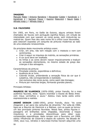 59 
IMAGENS 
Manube Mabe | Antonio Bandeira | Alexander Calder | Kandinski 1 | 
Kandinski 2 | Samson Flexor | Kazimir Malevitch | Naum Gabo | 
Alfredo Volpi 1 | Alfredo Volpi 2 
5.8- FAUVISMO 
Em 1905, em Paris, no Salão de Outono, alguns artistas foram 
chamados de fauves (em português significa feras), em virtude da 
intensidade com que usavam as cores puras, sem misturá-las ou 
matizá-las. Quem lhes deu este nome foi o crítico Louis Vauxcelles, 
pois estavam expostas um conjunto de pinturas modernas ao lado 
de uma estatueta renascentista. 
Os princípios deste movimento artístico eram: 
● Criar, em arte, não tem relação com o intelecto e nem com 
sentimentos. 
● Criar é seguir os impulsos do instinto, as sensações primárias. 
● A cor pura deve ser exaltada. 
● As linhas e as cores devem nascer impulsivamente e traduzir 
as sensações elementares, no mesmo estado de graça das 
crianças e dos selvagens. 
Características da pintura: 
● Pincelada violente, expontânea e definitiva; 
● Ausência de ar livre; 
● Colorido brutal, pretendendo a sensação física da cor que é 
subjetiva, não correspondendo à realidade; 
Uso exclusivo das cores puras, como saem das bisnagas; 
● Pintura por manchas largas, formando grandes planos; 
Principais Artistas: 
MAURICE DE VLAMINCK (1876-1958), pintor francês, foi o mais 
autêntico fauvista, dizia: "Quero incendiar a Escola de Belas Artes 
com meus vermelhos e azuis." Adotou mais tarde estilo entre 
expressionista e realista. 
ANDRÉ DERAIN (1880-1954), pintor francês, dizia: "As cores 
chegaram a ser para nós cartuchos de dinamite." Por volta de 1900, 
ligou-se a Maurice de Vlaminck e a Matisse, com os quais se tornou 
um dos principais pintores fauvistas. Nessa fase, pintou figuras e 
paisagens em brilhantes cores chapadas, recorrendo a traços 
impulsivos e a pinceladas descontínuas para obter suas 
composições espontâneas. Após romper com o fauvismo, em 1908, 
sofreu influências de Cézanne e depois do cubismo. Na década de 
1920, seus nus, retratos e naturezas-mortas haviam adquirido uma 
59 
 