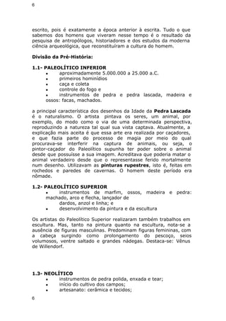 6 
escrito, pois é exatamente a época anterior à escrita. Tudo o que 
sabemos dos homens que viveram nesse tempo é o resultado da 
pesquisa de antropólogos, historiadores e dos estudos da moderna 
ciência arqueológica, que reconstituíram a cultura do homem. 
Divisão da Pré-História: 
1.1- PALEOLÍTICO INFERIOR 
● aproximadamente 5.000.000 a 25.000 a.C. 
● primeiros hominídios 
● caça e coleta 
● controle do fogo e 
● instrumentos de pedra e pedra lascada, madeira e 
ossos: facas, machados. 
a principal característica dos desenhos da Idade da Pedra Lascada 
é o naturalismo. O artista pintava os seres, um animal, por 
exemplo, do modo como o via de uma determinada perspectiva, 
reproduzindo a natureza tal qual sua vista captava. Atualmente, a 
explicação mais aceita é que essa arte era realizada por caçadores, 
e que fazia parte do processo de magia por meio do qual 
procurava-se interferir na captura de animais, ou seja, o 
pintor-caçador do Paleolítico supunha ter poder sobre o animal 
desde que possuísse a sua imagem. Acreditava que poderia matar o 
animal verdadeiro desde que o representasse ferido mortalmente 
num desenho. Utilizavam as pinturas rupestres, isto é, feitas em 
rochedos e paredes de cavernas. O homem deste período era 
nômade. 
1.2- PALEOLÍTICO SUPERIOR 
● instrumentos de marfim, ossos, madeira e pedra: 
machado, arco e flecha, lançador de 
dardos, anzol e linha; e 
● desenvolvimento da pintura e da escultura 
Os artistas do Paleolítico Superior realizaram também trabalhos em 
escultura. Mas, tanto na pintura quanto na escultura, nota-se a 
ausência de figuras masculinas. Predominam figuras femininas, com 
a cabeça surgindo como prolongamento do pescoço, seios 
volumosos, ventre saltado e grandes nádegas. Destaca-se: Vênus 
de Willendorf. 
1.3- NEOLÍTICO 
● instrumentos de pedra polida, enxada e tear; 
● início do cultivo dos campos; 
● artesanato: cerâmica e tecidos; 
6 
 
