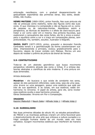 60 
entonação neoclássica, com o gradual desaparecimento da 
gestualidade espontânea das primeiras obras. Seu estilo, desde 
então, não mudou. 
HENRI MATISSE (1869-1954), pintor francês, Nas suas pinturas ele 
não se preocupa como realismo, tanto das figuras como das suas 
cores. O que interessa é a composição e não as figuras em si, como 
de pessoas ou de naturezas-mortas. Abandonou assim a 
perspectiva, as técnicas do desenho e o efeito de claro-escuro para 
tratar a cor como valor em si mesma. Dos pintores fauvistas, que 
exploraram o sensualismo das cores fortes, ele foi o único a evoluir 
para o equilíbrio entre a cor e o traço em composições planas, sem 
profundidade. Foi, também, escultor, ilustrador e litógrafo. 
RAOUL DUFY (1877-1953), pintor, gravador e decorador francês. 
Contrastes tonais e a geometrização da forma caracterizaram sua 
obra. Impressionista a princípio, evoluiu gradativamente para o 
fauvismo, depois de travar contato com Matisse. Morreu um ano 
depois de receber o prêmio de pintura da bienal de Veneza. 
5.9- CONTRUTIVISMO 
Trata-se de um abstrato geométrico que busca movimento 
perspectivo vibratório através das cores e linhas. É a síntese das 
teorias abstratas e científicas da arte moderna. É uma pintura em 
duas dimensões. 
Artista destacado: 
Mondrian - ele buscava o que existe de constante nos seres, 
apesar de eles parecerem diferentes; cada coisa, seja ela uma casa, 
uma árvore ou uma paisagem, possui uma essência que está por 
trás de sua aparência. E as coisas, em sua essência, estão em 
harmonia no Universo. O papel do artista, para ele, seria revelar 
essa essência oculta e essa harmonia universal. 
Obras Destacadas: Árvores em Flor e Composição. 
IMAGENS 
Kazimir Malevitch | Naum Gabo | Alfredo Volpi 1 | Alfredo Volpi 2 
5.10- SURREALISMO 
Nas duas primeiras décadas do século XX, os estudos psicanalíticos 
de FREUD e as incertezas políticas criaram um clima favorável para 
o desenvolvimento de uma arte que criticava a cultura européia e a 
frágil condição humana diante de um mundo cada vez mais 
complexo. Surgem movimentos estéticos que interferem de maneira 
60 
 