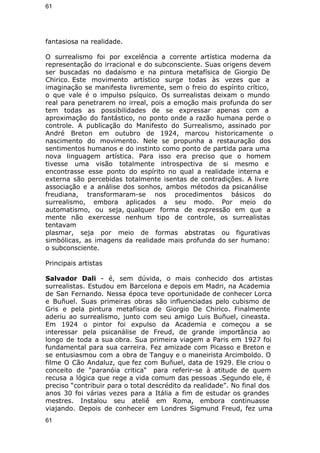 61 
fantasiosa na realidade. 
O surrealismo foi por excelência a corrente artística moderna da 
representação do irracional e do subconsciente. Suas origens devem 
ser buscadas no dadaísmo e na pintura metafísica de Giorgio De 
Chirico. Este movimento artístico surge todas às vezes que a 
imaginação se manifesta livremente, sem o freio do espírito crítico, 
o que vale é o impulso psíquico. Os surrealistas deixam o mundo 
real para penetrarem no irreal, pois a emoção mais profunda do ser 
tem todas as possibilidades de se expressar apenas com a 
aproximação do fantástico, no ponto onde a razão humana perde o 
controle. A publicação do Manifesto do Surrealismo, assinado por 
André Breton em outubro de 1924, marcou historicamente o 
nascimento do movimento. Nele se propunha a restauração dos 
sentimentos humanos e do instinto como ponto de partida para uma 
nova linguagem artística. Para isso era preciso que o homem 
tivesse uma visão totalmente introspectiva de si mesmo e 
encontrasse esse ponto do espírito no qual a realidade interna e 
externa são percebidas totalmente isentas de contradições. A livre 
associação e a análise dos sonhos, ambos métodos da psicanálise 
freudiana, transformaram-se nos procedimentos básicos do 
surrealismo, embora aplicados a seu modo. Por meio do 
automatismo, ou seja, qualquer forma de expressão em que a 
mente não exercesse nenhum tipo de controle, os surrealistas 
tentavam 
plasmar, seja por meio de formas abstratas ou figurativas 
simbólicas, as imagens da realidade mais profunda do ser humano: 
o subconsciente. 
Principais artistas 
Salvador Dali - é, sem dúvida, o mais conhecido dos artistas 
surrealistas. Estudou em Barcelona e depois em Madri, na Academia 
de San Fernando. Nessa época teve oportunidade de conhecer Lorca 
e Buñuel. Suas primeiras obras são influenciadas pelo cubismo de 
Gris e pela pintura metafísica de Giorgio De Chirico. Finalmente 
aderiu ao surrealismo, junto com seu amigo Luis Buñuel, cineasta. 
Em 1924 o pintor foi expulso da Academia e começou a se 
interessar pela psicanálise de Freud, de grande importância ao 
longo de toda a sua obra. Sua primeira viagem a Paris em 1927 foi 
fundamental para sua carreira. Fez amizade com Picasso e Breton e 
se entusiasmou com a obra de Tanguy e o maneirista Arcimboldo. O 
filme O Cão Andaluz, que fez com Buñuel, data de 1929. Ele criou o 
conceito de “paranóia critica“ para referir-se à atitude de quem 
recusa a lógica que rege a vida comum das pessoas .Segundo ele, é 
preciso “contribuir para o total descrédito da realidade”. No final dos 
anos 30 foi várias vezes para a Itália a fim de estudar os grandes 
mestres. Instalou seu ateliê em Roma, embora continuasse 
viajando. Depois de conhecer em Londres Sigmund Freud, fez uma 
61 
 
