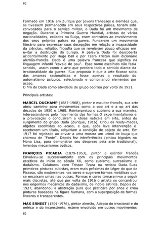 63 
Formado em 1916 em Zurique por jovens franceses e alemães que, 
se tivessem permanecido em seus respectivos países, teriam sido 
convocados para o serviço militar, o Dada foi um movimento de 
negação. Durante a Primeira Guerra Mundial, artistas de várias 
nacionalidades, exilados na Suíça, eram contrários ao envolvimento 
dos seus próprios países na guerra. Fundaram um movimento 
literário para expressar suas decepções em relação a incapacidade 
da ciências, religião, filosofia que se revelaram pouco eficazes em 
evitar a destruição da Europa. A palavra Dada foi descoberta 
acidentalmente por Hugo Ball e por Tzara Tristan num dicionário 
alemão-francês. Dada é uma palavra francesa que significa na 
linguagem infantil "cavalo de pau". Esse nome escolhido não fazia 
sentido, assim como a arte que perdera todo o sentido diante da 
irracionalidade da guerra. Sua proposta é que a arte ficasse solta 
das amarras racionalistas e fosse apenas o resultado do 
automatismo psíquico, selecionado e combinando elementos por 
acaso. 
O fim do Dada como atividade de grupo ocorreu por volta de 1921. 
Principais artistas: 
MARCEL DUCHAMP (1887-1968), pintor e escultor francês, sua arte 
abriu caminho para movimentos como a pop art e a op art das 
décadas de 1950 e 1960. Reinterpretou o cubismo a sua maneira, 
interessando-se pelo movimento das formas.O experimentalismo e 
a provocação o conduziram a idéias radicais em arte, antes do 
surgimento do grupo Dada (Zurique, 1916). Criou os ready-mades, 
objetos escolhidos ao acaso, e que, após leve intervenção e 
receberem um título, adquiriam a condição de objeto de arte. Em 
1917 foi rejeitado ao enviar a uma mostra um urinol de louça que 
chamou de "Fonte". Depois fez interferências (pintou bigodes na 
Mona Lisa, para demonstrar seu desprezo pela arte tradicional), 
inventou mecanismos ópticos. 
FRANÇOIS PICABIA (1879-1953), pintor e escritor francês. 
Envolveu-se sucessivamente com os principais movimentos 
estéticos do início do século XX, como cubismo, surrealismo e 
dadaísmo. Colaborou com Tristan Tzara na revista Dada. Suas 
primeiras pinturas cubistas, eram mais próximas de Léger do que de 
Picasso, são exuberantes nas cores e sugerem formas metálicas que 
se encaixam umas nas outras. Formas e cores tornaram-se a seguir 
mais discretas, até que por volta de 1916 o artista se concentrou 
nos engenhos mecânicos do dadaísmo, de índole satírica. Depois de 
1927, abandonou a abstração pura que praticara por anos e criou 
pinturas baseadas na figura humana, com a superposição de formas 
lineares e transparentes. 
MAX ERNEST (1891-1976), pintor alemão, Adepto do irracional e do 
onírico e do inconsciente, esteve envolvido em outros movimentos 
63 
 