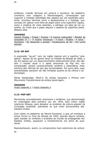 64 
artísticos, criando técnicas em pintura e escultura. No Dadaímo 
contribuiu com colagens e fotomontagens, composições que 
sugerem a múltipla identidade dos objetos por ele escolhidos para 
tema. Inventou técnicas como a decalcomania e o frottage, que 
consiste em aplicar uma folha de papel sobre uma superfície rugosa, 
como a madeira de veios salientes, e esfregar um lápis de cor ou 
grafita, de modo que o papel adquira o aspecto da superfície posta 
debaixo dele. 
IMAGENS 
Francis Picabia | Choqq | Foutain | O menino carburador | Moedor de 
chocolate nº 2 | A mulher monóculo | A noiva - Picabia | A noiva - 
Duchamp | Nu descendo a escada | Paradoxismo da dor | Um rumor 
secreto 
5.12- OP ART 
A expressão “op-art” vem do inglês (optical art) e significa “arte 
óptica”. Apesar de ter ganho força na metade da década de 1950, a 
Op Art passou por um desenvolvimento relativamente lento. Ela não 
tem o ímpeto atual e o apelo emocional da Pop Art; em 
comparação, parece excessivamente cerebral e sistemática, mais 
próxima das ciências do que das humanidades. Por outro lado, suas 
possibilidades parecem ser tão limitadas quanto as da ciência e da 
tecnologia. 
Obras Destacadas: Mach-C do artista Vassarely e Pintura com 
Movimento Transformável do artista Jacob Agam. 
IMAGENS 
Victor Vasarely 1 | Victor Vasarely 2 
5.13- POP ART 
Movimento principalmente americano e britânico, sua denominação 
foi empregada pela primeira vez em 1954, pelo crítico inglês 
Lawrence Alloway, para designar os produtos da cultura popular da 
civilização ocidental, sobretudo os que eram provenientes dos 
Estados Unidos. 
Com raízes no dadaísmo de Marcel Duchamp, o pop art começou a 
tomar forma no final da década de 1950, quando alguns artistas, 
após estudar os símbolos e produtos do mundo da propaganda nos 
Estados Unidos, passaram a transformá-los em tema de suas 
obras. 
Representavam, assim, os componentes mais ostensivos da cultura 
64 
 
