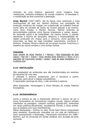 66 
contexto de uma história, aparecem como imagens frias, 
intelectuais, símbolos ambíguos do mundo moderno. O resultado é 
a combinação de arte comercial e abstração. 
Andy Warhol (1927-1987). Ele foi figura mais conhecida e mais 
controvertida do pop art, Warhol mostrou sua concepção da 
produção mecânica da imagem em substituição ao trabalho manual 
numa série de retratos de ídolos da música popular e do cinema, 
como Elvis Presley e Marilyn Monroe. Warhol entendia as 
personalidades públicas como figuras impessoais e vazias, apesar 
da ascensão social e da celebridade. Da mesma forma, e usando 
sobretudo a técnica de serigrafia, destacou a impessoalidade do 
objeto produzido em massa para o consumo, como garrafas de 
Coca-Cola, as latas de sopa Campbell, automóveis, crucifixos e 
dinheiro. Produziu filmes e discos de um grupo musical, incentivou o 
trabalho de outros artistas e uma revista mensal 
IMAGENS 
Auto retrato de Andy Warhol 1 | Marilyn | Boa disposição de pele 
macia | Pop Art | Tracer | Auto retrato Andy Warhol 2 | Elvis I e II | 
Garrafas de Coca-Cola verdes | Jackie | Lata de sopa Campbell´s I | 
A última ceia 
5.14- INSTALAÇÃO 
São ampliações de ambientes que são transformados em cenários 
do tamanho de uma sala. 
É utilizada a pintura, juntamente com a escultura e outros 
materiais, para ativar o espaço arquitetônico. 
O espectador participa da obra, e não somente à aprecia. 
Obra Destacada: Homenagem a Chico Mendes do artista Roberto 
Evangelista. 
5.15- INTERFERÊNCIA 
Como a pintura já não é claramente definível e deixou de ser a 
única fornecedora de memoráveis imagens visuais. Alguns artistas 
interferem na paisagem, colocam cortinas, guarda-sóis, embrulhos 
em locais públicos.Atualmente, ressaltamos Christo, o único artista 
que se destaca com suas interferências. 
Obras Destacadas:: Cortina no Vale, Ponte Neuf (Paris) embrulhada 
para presente, Guarda-sóis colocados em um vale da Califórnia e 
mais recentemente o Reichstag ( Parlamento Germânico em 1988 - 
Berlim), que foi envolvido em tecido sintético com duração de duas 
semanas. 
66 
 