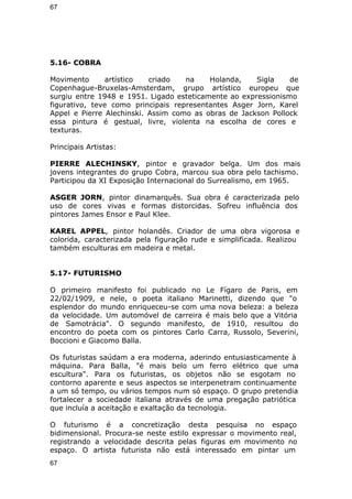 67 
5.16- COBRA 
Movimento artístico criado na Holanda, Sigla de 
Copenhague-Bruxelas-Amsterdam, grupo artístico europeu que 
surgiu entre 1948 e 1951. Ligado esteticamente ao expressionismo 
figurativo, teve como principais representantes Asger Jorn, Karel 
Appel e Pierre Alechinski. Assim como as obras de Jackson Pollock 
essa pintura é gestual, livre, violenta na escolha de cores e 
texturas. 
Principais Artistas: 
PIERRE ALECHINSKY, pintor e gravador belga. Um dos mais 
jovens integrantes do grupo Cobra, marcou sua obra pelo tachismo. 
Participou da XI Exposição Internacional do Surrealismo, em 1965. 
ASGER JORN, pintor dinamarquês. Sua obra é caracterizada pelo 
uso de cores vivas e formas distorcidas. Sofreu influência dos 
pintores James Ensor e Paul Klee. 
KAREL APPEL, pintor holandês. Criador de uma obra vigorosa e 
colorida, caracterizada pela figuração rude e simplificada. Realizou 
também esculturas em madeira e metal. 
5.17- FUTURISMO 
O primeiro manifesto foi publicado no Le Fígaro de Paris, em 
22/02/1909, e nele, o poeta italiano Marinetti, dizendo que "o 
esplendor do mundo enriqueceu-se com uma nova beleza: a beleza 
da velocidade. Um automóvel de carreira é mais belo que a Vitória 
de Samotrácia". O segundo manifesto, de 1910, resultou do 
encontro do poeta com os pintores Carlo Carra, Russolo, Severini, 
Boccioni e Giacomo Balla. 
Os futuristas saúdam a era moderna, aderindo entusiasticamente à 
máquina. Para Balla, "é mais belo um ferro elétrico que uma 
escultura". Para os futuristas, os objetos não se esgotam no 
contorno aparente e seus aspectos se interpenetram continuamente 
a um só tempo, ou vários tempos num só espaço. O grupo pretendia 
fortalecer a sociedade italiana através de uma pregação patriótica 
que incluía a aceitação e exaltação da tecnologia. 
O futurismo é a concretização desta pesquisa no espaço 
bidimensional. Procura-se neste estilo expressar o movimento real, 
registrando a velocidade descrita pelas figuras em movimento no 
espaço. O artista futurista não está interessado em pintar um 
67 
 