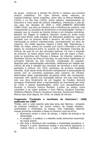 69 
do grupo. Juntou-se a Giorgio De Chirico e realizou sua primeira 
pintura metafísica. Em suas últimas obras retornou ao 
cubismo.Publicou vários trabalhos, entre eles La Pittura Metafísica 
(1919) e La Mia Vita (1943), pintor italiano. Representante do 
futurismo e mais tarde da pintura metafísica, influenciou a arte de 
seu país nas décadas de 1920 e 1930. UMBERTO BOCCIONI 
(1882-1916), sua obra se manteve sob a influência do cubismo, mas 
incorporando os conceitos de dinamismo e simultaneidade: formas e 
espaços que se movem ao mesmo tempo e em direções contrárias. 
Nascido em Reggio di Calábria, Boccioni mudou-se ainda muito 
jovem para Roma, onde estudou em diferentes academias. Logo fez 
amizade com os pintores Balla e Severini. No início, mostrou-se 
interessado na pintura impressionista, principalmente na obra de 
Cézanne. Fez então algumas viagens a Paris, São Petersburgo e 
Milão. Ao voltar, entrou em contato com Carrà e Marinetti e um ano 
depois se encontrava entre os autores do Manifesto Futurista de 
Pintura, do qual foi um dos principais teóricos. Foi com a intenção 
de procurar as bases dessa nova estética que ele viajou a Paris, 
onde se encontrou com Picasso e Braque. Ao retornar, publicou o 
Manifesto Técnico da Pintura Futurista, no qual foram registrados os 
princípios teóricos da arte futurista: condenação do passado, 
desprezo pela representação naturalista, indiferença em relação aos 
críticos de arte e rejeição dos conceitos de harmonia e bom gosto 
aplicados à pintura. Em 1912, participou da primeira exposição 
futurista. Suas obras ainda deixavam transparecer a preocupação do 
artista com os conceitos propostos pelo cubismo. Os retratos 
deformados pelas superposições de planos ainda não conseguiam 
expressar com clareza sua concepção teórica. Um ano mais tarde, 
com sua obra Dinamismo de um Jogador de Futebol, Boccioni 
conseguiu finalmente fazer a representação do movimento por meio 
de cores e planos desordenados, como num pseudofotograma. 
Durante a Primeira Guerra Mundial, o pintor se alistou como 
voluntário e ao voltar publicou o livro Pittura, Scultura Futurista, 
Dinâmico Plástico (Pintura, Escultura Futurista, Dinamismo Plástico). 
Morreu dois anos depois, em 1916, na cidade de Verona. 
Fragmento "Fundação e manifesto do futurismo", 1908, 
publicado em 1909. 
"Então, com o vulto coberto pela boa lama das fábricas - empaste 
de escórias metálicas, de suores inúteis, de fuliges celestes, 
contundidos e enfaixados os braços, mas impávidos, ditamos 
nossas primeiras vontades a todos os homens vivos da terra: 
1. Queremos cantar o amor do perigo, o hábito da energia e da 
temeridade. 
2. A coragem, a audácia e a rebelião serão elementos essenciais 
da nossa poesia. 
3. Até hoje a literatura tem exaltado a imobilidade pensativa, o 
êxtase e o sono. Queremos exaltar o movimento agressivo, a 
insônia febril, a velocidade, o salto mortal, a bofetada e o 
69 
 