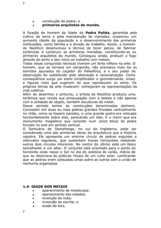 7 
● construção de pedra; e 
● primeiros arquitetos do mundo. 
A fixação do homem da Idade da Pedra Polida, garantida pelo 
cultivo da terra e pela manutenção de manadas, ocasionou um 
aumento rápido da população e o desenvolvimento das primeiras 
instituições, como família e a divisão do trabalho. Assim, o homem 
do Neolítico desenvolveu a técnica de tecer panos, de fabricar 
cerâmicas e construiu as primeiras moradias, constituindo-se os 
primeiros arquitetos do mundo. Conseguiu ainda, produzir o fogo 
através do atrito e deu início ao trabalho com metais. 
Todas essas conquistas técnicas tiveram um forte reflexo na arte. O 
homem, que se tornara um camponês, não precisava mais ter os 
sentidos apurados do caçador do Paleolítico, e o seu poder de 
observação foi substituído pela abstração e racionalização. Como 
conseqüência surge um estilo simplificador e geometrizante, sinais 
e figuras mais que sugerem do que reproduzem os seres. Os 
próprios temas da arte mudaram: começaram as representações da 
vida coletiva. 
Além de desenhos e pinturas, o artista do Neolítico produziu uma 
cerâmica que revela sua preocupação com a beleza e não apenas 
com a utilidade do objeto, também esculturas de metal. 
Desse período temos as construções denominadas dolmens. 
Consistem em duas ou mais pedras grandes fincadas verticalmente 
no chão, como se fossem paredes, e uma grande pedra era colocada 
horizontalmente sobre elas, parecendo um teto. E o menir que era 
monumento megalítico que consiste num único bloco de pedra 
fincado no solo em sentido vertical. 
O Santuário de Stonehenge, no sul da Inglaterra, pode ser 
considerado uma das primeiras obras da arquitetura que a História 
registra. Ele apresenta um enorme círculo de pedras erguidas a 
intervalos regulares, que sustentam traves horizontais rodeando 
outros dois círculos interiores. No centro do último está um bloco 
semelhante a um altar. O conjunto está orientado para o ponto do 
horizonte onde nasce o Sol no dia do solstício de verão, indício de 
que se destinava às práticas rituais de um culto solar. Lembrando 
que as pedras eram colocadas umas sobre as outras sem a união de 
nenhuma argamassa. 
1.4- IDADE DOS METAIS 
● aparecimento de metalurgia; 
● aparecimento das cidades; 
● invenção da roda; 
● invenção da escrita; e 
● arado de bois. 
7 
 
