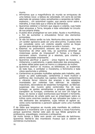 70 
murro. 
4. Afirmamos que a magnificência do mundo se enriqueceu de 
uma beleza nova: a beleza da velocidade. Um carro de corrida 
adornado de grossos tubos semelhantes a serpentes de hálito 
explosivo... um automóvel rugidor, que parece correr sobre a 
metralha, é mais belo que a Vitória de Samotrácia. 
5. Queremos celebrar o homem que segura o volante, cuja haste 
ideal atravessa a Terra, lançada a toda velocidade no circuito 
de sua própria órbita. 
6. O poeta deve prodigalizar-se com ardor, fausto e munificência, 
a fim de aumentar o entusiástico fervor dos elementos 
primordiais. 
7. Já não há beleza senão na luta. Nenhuma obra que não tenha 
um caráter agressivo pode ser uma obra-prima. A poesia deve 
ser concebida como um violento assalto contra as forças 
ignotas para obrigá-las a prostrar-se ante o homem. 
8. Estamos no promontório extremo dos séculos!... Por que 
haveremos de olhar para trás, se queremos arrombar as 
misteriosas portas do Impossível? O Tempo e o Espaço 
morreram ontem. Vivemos já o absoluto, pois criamos a 
eterna velocidade onipresente. 
9. Queremos glorificar a guerra - única higiene do mundo -, o 
militarismo, o patriotismo, o gesto destruidor dos anarquistas, 
as belas idéias pelas quais se morre e o desprezo da mulher. 
10. Queremos destruir os museus, as bibliotecas, as academias 
de todo tipo, e combater o moralismo, o feminismo e toda 
vileza oportunista e utilitária. 
11. Cantaremos as grandes multidões agitadas pelo trabalho, pelo 
prazer ou pela sublevação; cantaremos a maré multicor e 
polifônica das revoluções nas capitais modernas; cantaremos 
o vibrante fervor noturno dos arsenais e dos estaleiros 
incendiados por violentas luas elétricas: as estações 
insaciáveis, devoradoras de serpentes fumegantes: as fábricas 
suspensas das nuvens pelos contorcidos fios de suas 
fumaças; as pontes semelhantes a ginastas gigantes que 
transpõem as fumaças, cintilantes ao sol com um fulgor de 
facas; os navios a vapor aventurosos que farejam o horizonte, 
as locomotivas de amplo peito que se empertigam sobre os 
trilhos como enormes cavalos de aço refreados por tubos e o 
vôo deslizante dos aeroplanos, cujas hélices se agitam ao 
vento como bandeiras e parecem aplaudir como uma multidão 
entusiasta. 
É da Itália que lançamos ao mundo este manifesto de violência 
arrebatadora e incendiária com o qual fundamos o nosso Futurismo, 
porque queremos libertar este país de sua fétida gangrena de 
professores, arqueólogos, cicerones e antiquários. 
Há muito tempo a Itália vem sendo um mercado de belchiores. 
Queremos libertá-la dos incontáveis museus que a cobrem de 
cemitérios inumeráveis. 
70 
 