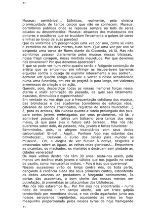 71 
Museus: cemitérios!... Idênticos, realmente, pela sinistra 
promiscuidade de tantos corpos que não se conhecem. Museus: 
dormitórios públicos onde se repousa sempre ao lado de seres 
odiados ou desconhecidos! Museus: absurdos dos matadouros dos 
pintores e escultores que se trucidam ferozmente a golpes de cores 
e linhas ao longo de suas paredes! 
Que os visitemos em peregrinação uma vez por ano, como se visita 
o cemitério no dia dos mortos, tudo bem. Que uma vez por ano se 
desponta uma coroa de flores diante da Gioconda, vá lá. Mas não 
admitimos passear diariamente pelos museus nossas tristezas, 
nossa frágil coragem, nossa mórbida inquietude. Por que devemos 
nos envenenar? Por que devemos apodrecer? 
E que se pode ver num velho quadro senão a fatigante contorção do 
artista que se empenhou em infringir as insuperáveis barreiras 
erguidas contra o desejo de exprimir inteiramente o seu sonho?... 
Admirar um quadro antigo equivale a verter a nossa sensibilidade 
numa urna funerária, em vez de projetá-la para longe, em violentos 
arremessos de criação e de ação. 
Quereis, pois, desperdiçar todas as vossas melhores forças nessa 
eterna e inútil admiração do passado, da qual saís fatalmente 
exaustos, diminuídos e espezinhados? 
Em verdade eu vos digo que a frequentação cotidiana dos museus, 
das bibliotecas e das academias (cemitérios de esforços vãos, 
calvários de sonhos crucificados, registros de lances truncados!...) 
é, para os artistas, tão ruinosa quanto a tutela prolongada dos pais 
para certos jovens embriagados por seus prisioneiros, vá lá: o 
admirável passado é talvez um bálsamo para tantos dos seus 
males, já que para eles o futuro está barrado... Mas nós não 
queremos saber dele, do passado, nós, jovens e fortes futuristas! 
Bem-vindos, pois, os alegres incendiários com seus dedos 
carbonizados! Ei-los!... Aqui!... Ponham fogo nas estantes das 
bibliotecas!... Desviem o curso dos canais para inundar os 
museus!... Oh, a alegria de ver flutuar à deriva, rasgadas e 
descoradas sobre as águas, as velhas telas gloriosas!... Empunhem 
as picaretas, os machados, os martelos e destruam sem piedade as 
cidades veneradas! 
Os mais velhos dentre nós têm 30 anos: resta-nos assim, pelo 
menos um decênio mais jovens e válidos que nos jogarão no cesto 
de papéis, como manuscritos inúteis. - Pois é isso que queremos! 
Nossos sucessores virão de longe contra nós, de toda parte, 
dançando à cadência alada dos seus primeiros cantos, estendendo 
os dedos aduncos de predadores e farejando caninamente, às 
portas das academias, o bom cheiro das nossas mentes em 
putrefação, já prometidas às catacumbas das bibliotecas. 
Mas nós não estaremos lá... Por fim eles nos encontrarão - numa 
noite de inverno - em campo aberto, sob um triste galpão 
tamborilado por monótona chuva, e nos verão agachados junto aos 
nossos aeroplanos trepidantes, aquecendo as mãos ao fogo 
mesquinho proporcionado pelos nossos livros de hoje flamejando 
71 
 